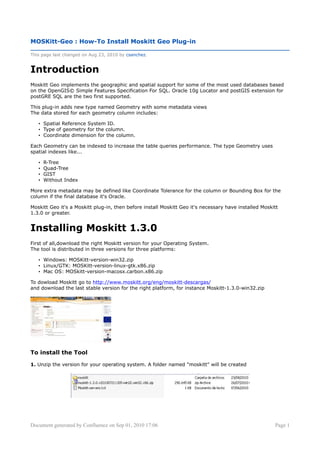 MOSKitt-Geo : How-To Install Moskitt Geo Plug-in

This page last changed on Aug 23, 2010 by csanchez.


Introduction
Moskitt Geo implements the geographic and spatial support for some of the most used databases based
on the OpenGIS© Simple Features Specification For SQL. Oracle 10g Locator and postGIS extension for
postGRE SQL are the two first supported.

This plug-in adds new type named Geometry with some metadata views
The data stored for each geometry column includes:

   • Spatial Reference System ID.
   • Type of geometry for the column.
   • Coordinate dimension for the column.

Each Geometry can be indexed to increase the table queries performance. The type Geometry uses
spatial indexes like...

   •   R-Tree
   •   Quad-Tree
   •   GIST
   •   Without Index

More extra metadata may be defined like Coordinate Tolerance for the column or Bounding Box for the
column if the final database it's Oracle.

Moskitt Geo it's a Moskitt plug-in, then before install Moskitt Geo it's necessary have installed Moskitt
1.3.0 or greater.


Installing Moskitt 1.3.0
First of all,download the right Moskitt version for your Operating System.
The tool is distributed in three versions for three platforms:

   • Windows: MOSKitt-version-win32.zip
   • Linux/GTK: MOSKitt-version-linux-gtk.x86.zip
   • Mac OS: MOSkitt-version-macosx.carbon.x86.zip

To dowload Moskitt go to http://www.moskitt.org/eng/moskitt-descargas/
and download the last stable version for the right platform, for instance Moskitt-1.3.0-win32.zip




To install the Tool

1. Unzip the version for your operating system. A folder named "moskitt" will be created




Document generated by Confluence on Sep 01, 2010 17:06                                                 Page 1
 