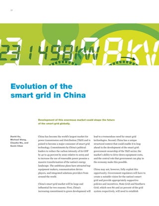 18
China has become the world’s largest market for
power transmission and distribution (T&D) and is
poised to become a major consumer of smart grid
technology. Commitments by China’s political
leaders to reduce the carbon intensity of its GDP
by 40 to 45 percent by 2020 relative to 2005 and
to increase the use of renewable power promise a
massive transformation of the nation’s energy
landscape. The ambitious plans have attracted top
equipment makers, communication device
players, and integrated solutions providers from
around the world.
China’s smart grid market will be large and
influential for two reasons. First, China’s
increasing commitment to green development will
David Xu,
Michael Wang,
Claudia Wu, and
Kevin Chan
Evolution of the
smart grid in China
lead to a tremendous need for smart grid
technologies. Second, China has a unique
structural context that could enable it to leap
ahead in the development of the smart grid:
government ownership of the T&D sector, the
market’s ability to drive down equipment costs,
and the central role that government can play in
the economy make this possible.
China may not, however, fully exploit this
opportunity. Government regulators will have to
create a suitable vision for the nation’s smart
grid and provide appropriately supportive
policies and incentives. State Grid and Southern
Grid, which own 80 and 20 percent of the grid
system respectively, will need to establish
Development of this enormous market could shape the future
of the smart grid globally.
 
