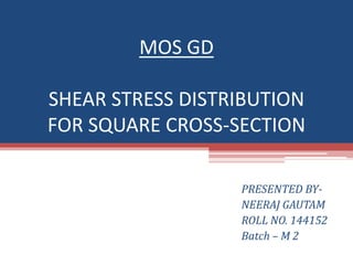 MOS GD
SHEAR STRESS DISTRIBUTION
FOR SQUARE CROSS-SECTION
PRESENTED BY-
NEERAJ GAUTAM
ROLL NO. 144152
Batch – M 2
 