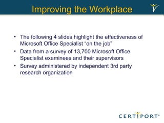 Improving the Workplace The following 4 slides highlight the effectiveness of Microsoft Office Specialist “on the job” Data from a survey of 13,700 Microsoft Office Specialist examinees and their supervisors Survey administered by independent 3rd party research organization 