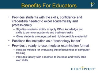 Benefits For Educators Provides students with the skills, confidence and credentials needed to excel academically and professionally  Signifies students’ ability to apply Office knowledge and skills to common academic and business tasks Gives students a recognized and highly-credible credential Positions the institution as a “technology leader” Provides a ready-to-use, modular examination format  Reliable method for evaluating the effectiveness of computer training Provides faculty with a method to increase and verify their own skills  