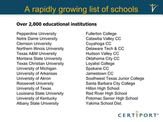 A rapidly growing list of schools Fullerton College Catawba Valley CC Cuyahoga CC Delaware Tech & CC Hudson Valley CC Oklahoma City CC Loyalist College Spokane CC Jamestown CC Southwest Texas Junior College Santa Barbara City College Hilton High School Red River High School Potomac Senior High School Yakima School Dist. Pepperdine University Notre Dame University Clemson University Northern Illinois University Texas A&M University Montana State University Texas Christian University University of Michigan University of Arkansas University of Akron Roosevelt University University of Texas Louisiana State University University of Kentucky Albany State University Over 2,000 educational institutions  