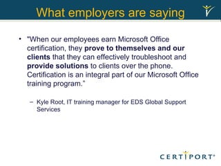 What employers are saying "When our employees earn Microsoft Office certification, they  prove to themselves and our clients  that they can effectively troubleshoot and  provide solutions  to clients over the phone. Certification is an integral part of our Microsoft Office training program.” Kyle Root, IT training manager for EDS Global Support Services 