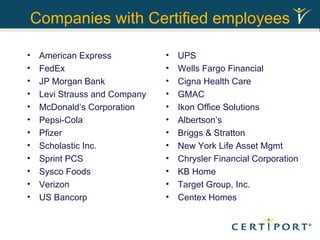 Companies with Certified employees American Express FedEx JP Morgan Bank Levi Strauss and Company McDonald’s Corporation Pepsi-Cola Pfizer Scholastic Inc. Sprint PCS Sysco Foods Verizon US Bancorp UPS Wells Fargo Financial Cigna Health Care GMAC Ikon Office Solutions Albertson’s Briggs & Stratton New York Life Asset Mgmt Chrysler Financial Corporation KB Home Target Group, Inc. Centex Homes 