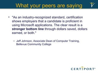 What your peers are saying "As an industry-recognized standard, certification shows employers that a candidate is proficient in using Microsoft applications. The clear result is a  stronger bottom line  through dollars saved, dollars earned, or both."  Jeff Johnson, Associate Dean of Computer Training, Bellevue Community College 