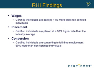 RHI Findings Wages Certified individuals are earning 11% more than non-certified individuals Placement Certified individuals are placed at a 30% higher rate than the industry average Conversion Certified individuals are converting to full-time employment 50% more than non-certified individuals 