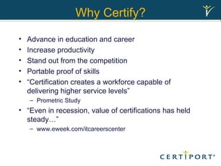 Why Certify? Advance in education and career Increase productivity Stand out from the competition Portable proof of skills “Certification creates a workforce capable of delivering higher service levels” Prometric Study “Even in recession, value of certifications has held steady…” www.eweek.com/itcareerscenter 