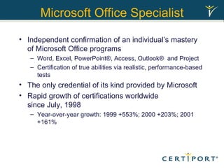 Microsoft Office Specialist Independent confirmation of an individual’s mastery of Microsoft Office programs Word, Excel, PowerPoint®, Access, Outlook®  and Project Certification of true abilities via realistic, performance-based tests The only credential of its kind provided by Microsoft Rapid growth of certifications worldwide  since July, 1998 Year-over-year growth: 1999 +553%; 2000 +203%; 2001 +161% 
