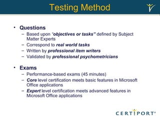 Testing Method Questions Based upon  “ objectives or tasks”  defined by Subject Matter Experts  Correspond to  real world tasks Written by  professional item writers Validated by  professional psychometricians Exams Performance-based exams (45 minutes) Core  level certification meets basic features in Microsoft Office applications Expert  level certification meets advanced features in Microsoft Office applications 