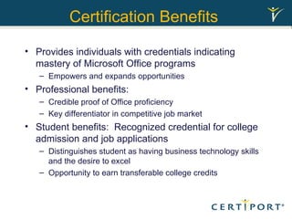 Certification Benefits   Provides individuals with credentials indicating mastery of Microsoft Office programs Empowers and expands opportunities Professional benefits: Credible proof of Office proficiency  Key differentiator in competitive job market Student benefits:  Recognized credential for college admission and job applications Distinguishes student as having business technology skills and the desire to excel Opportunity to earn transferable college credits 