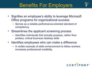 Benefits For Employers Signifies an employee’s ability to leverage Microsoft Office programs for organizational success Serves as a reliable performance-oriented standard of competency  Streamlines the applicant screening process  Identifies individuals that actually possess, rather than profess, critical business desktop skills Identifies employees who can make a difference A visible example of skills enhancement to fellow workers increases professional credibility 