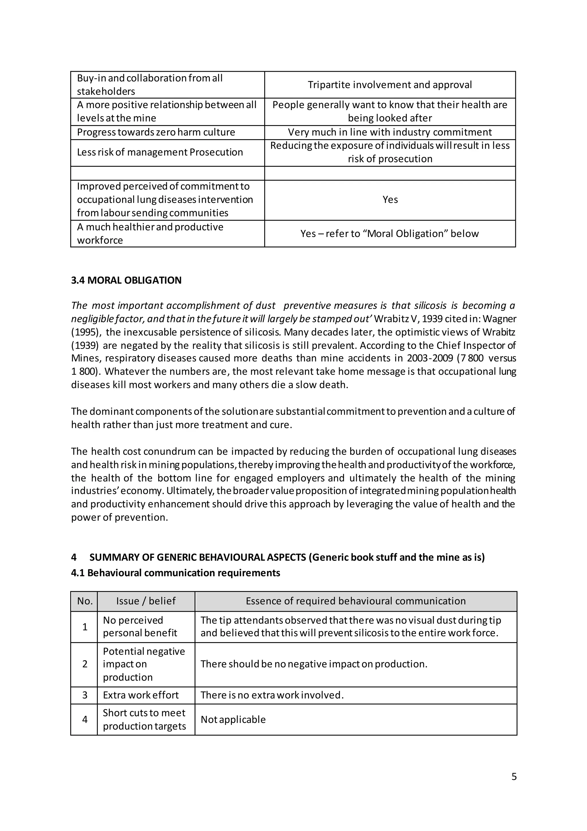 5
Buy-inandcollaborationfromall
stakeholders
Tripartite involvement and approval
A more positive relationshipbetweenall
levelsatthe mine
People generally want to know that their health are
being looked after
Progresstowardszeroharm culture Very much in line with industry commitment
Lessriskof management Prosecution
Reducingthe exposure of individualswillresult in less
risk of prosecution
Improved perceivedof commitmentto
occupational lungdiseasesintervention
fromlaboursendingcommunities
Yes
A muchhealthierandproductive
workforce
Yes – refer to “Moral Obligation” below
3.4 MORAL OBLIGATION
The most important accomplishment of dust preventive measures is that silicosis is becoming a
negligiblefactor,and thatin thefutureitwill largely be stamped out’ WrabitzV,1939 citedin:Wagner
(1995), the inexcusable persistence of silicosis. Many decades later, the optimistic views of Wrabitz
(1939) are negated by the reality that silicosis is still prevalent. According to the Chief Inspector of
Mines, respiratory diseases caused more deaths than mine accidents in 2003-2009 (7 800 versus
1 800). Whatever the numbers are, the most relevant take home message is that occupational lung
diseases kill most workers and many others die a slow death.
The dominantcomponentsof the solutionare substantialcommitmenttopreventionandaculture of
health rather than just more treatment and cure.
The health cost conundrum can be impacted by reducing the burden of occupational lung diseases
andhealthriskinminingpopulations,therebyimprovingthehealthandproductivityof the workforce,
the health of the bottom line for engaged employers and ultimately the health of the mining
industries’economy.Ultimately,thebroadervaluepropositionof integratedminingpopulationhealth
and productivity enhancement should drive this approach by leveraging the value of health and the
power of prevention.
4 SUMMARY OF GENERIC BEHAVIOURAL ASPECTS (Generic book stuff and the mine as is)
4.1 Behavioural communication requirements
No. Issue / belief Essence of required behavioural communication
1
No perceived
personal benefit
The tip attendantsobservedthatthere wasnovisual dustduringtip
and believedthatthiswill preventsilicosistothe entire workforce.
2
Potential negative
impacton
production
There shouldbe nonegative impactonproduction.
3 Extra workeffort There isno extraworkinvolved.
4
Short cutsto meet
productiontargets
Notapplicable
 