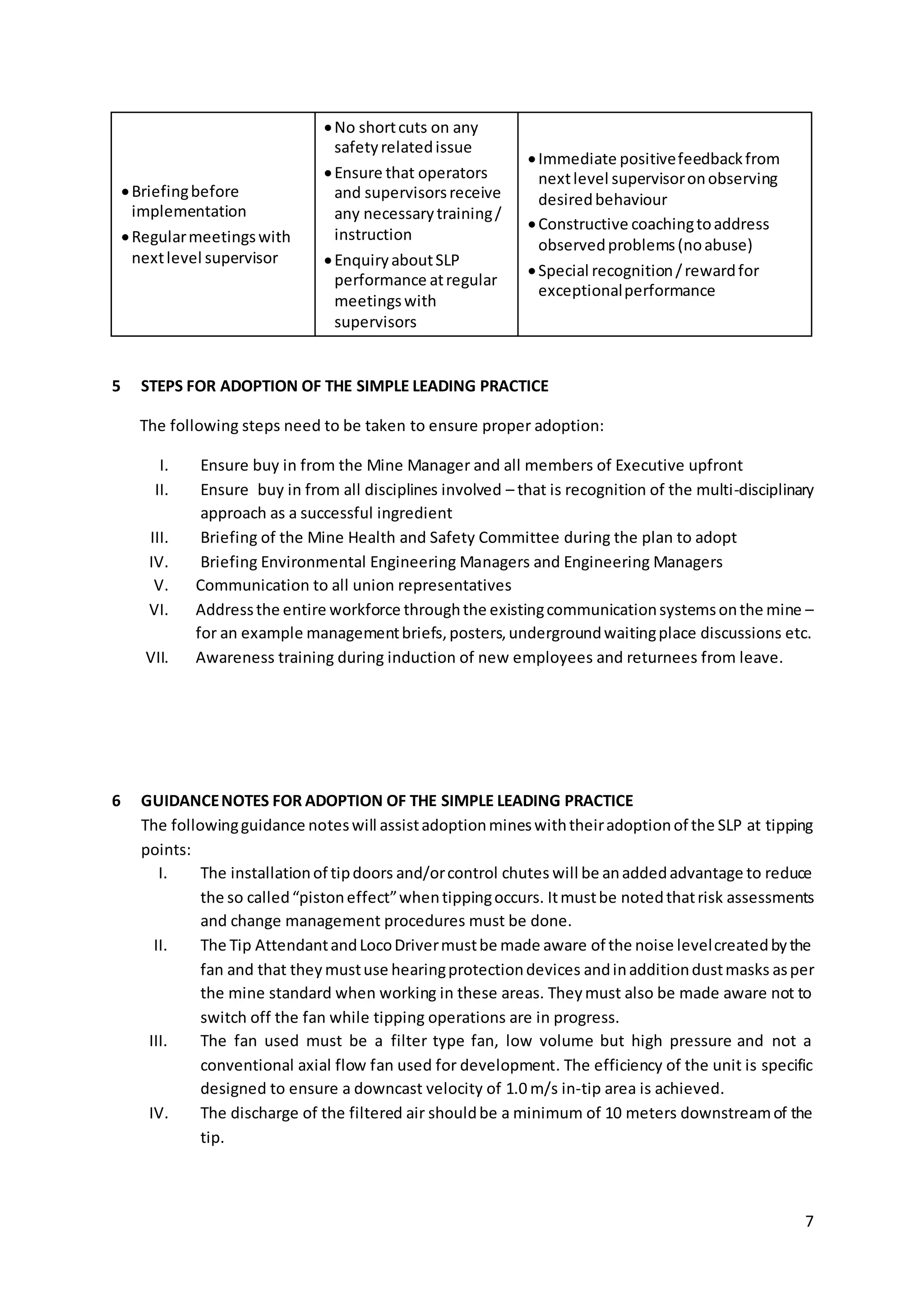 7
Briefingbefore
implementation
Regularmeetingswith
nextlevel supervisor
No shortcuts on any
safetyrelatedissue
Ensure that operators
and supervisorsreceive
any necessarytraining/
instruction
EnquiryaboutSLP
performance atregular
meetingswith
supervisors
Immediate positivefeedbackfrom
nextlevel supervisoronobserving
desiredbehaviour
Constructive coachingtoaddress
observedproblems(noabuse)
Special recognition/rewardfor
exceptionalperformance
5 STEPS FOR ADOPTION OF THE SIMPLE LEADING PRACTICE
The following steps need to be taken to ensure proper adoption:
I. Ensure buy in from the Mine Manager and all members of Executive upfront
II. Ensure buy in from all disciplines involved – that is recognition of the multi-disciplinary
approach as a successful ingredient
III. Briefing of the Mine Health and Safety Committee during the plan to adopt
IV. Briefing Environmental Engineering Managers and Engineering Managers
V. Communication to all union representatives
VI. Addressthe entire workforce throughthe existingcommunicationsystemsonthe mine –
for an example managementbriefs,posters,undergroundwaitingplace discussions etc.
VII. Awareness training during induction of new employees and returnees from leave.
6 GUIDANCENOTES FOR ADOPTION OF THE SIMPLE LEADING PRACTICE
The followingguidance noteswill assistadoptionmineswiththeiradoptionof the SLP at tipping
points:
I. The installationof tipdoors and/orcontrol chutes will be anaddedadvantage to reduce
the so called“pistoneffect”whentippingoccurs. Itmustbe notedthatrisk assessments
and change management procedures must be done.
II. The Tip AttendantandLocoDrivermustbe made aware of the noise levelcreatedbythe
fan and that they mustuse hearingprotectiondevices andinadditiondustmasks asper
the mine standard when working in these areas. Theymust also be made aware not to
switch off the fan while tipping operations are in progress.
III. The fan used must be a filter type fan, low volume but high pressure and not a
conventional axial flow fan used for development. The efficiency of the unit is specific
designed to ensure a downcast velocity of 1.0 m/s in-tip area is achieved.
IV. The discharge of the filtered air shouldbe a minimum of 10 meters downstreamof the
tip.
 
