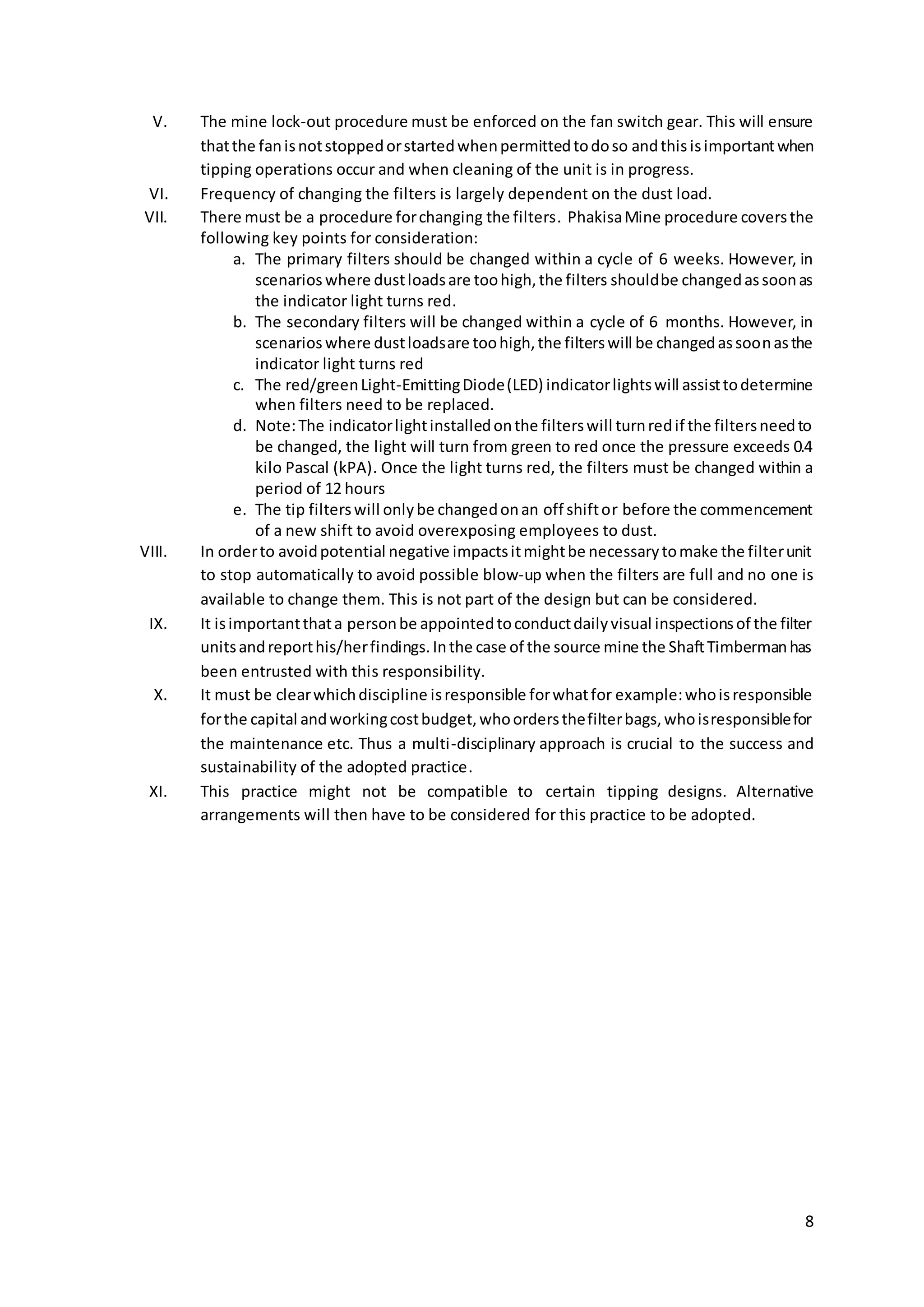 8
V. The mine lock-out procedure must be enforced on the fan switch gear. This will ensure
thatthe fanisnotstoppedorstartedwhenpermittedtodoso andthis isimportantwhen
tipping operations occur and when cleaning of the unit is in progress.
VI. Frequency of changing the filters is largely dependent on the dust load.
VII. There must be a procedure forchanging the filters. PhakisaMine procedure coversthe
following key points for consideration:
a. The primary filters should be changed within a cycle of 6 weeks. However, in
scenarios where dustloadsare toohigh,the filters shouldbe changedassoonas
the indicator light turns red.
b. The secondary filters will be changed within a cycle of 6 months. However, in
scenarios where dustloadsare toohigh,the filterswill be changedassoonasthe
indicator light turns red
c. The red/greenLight-EmittingDiode(LED) indicatorlightswill assisttodetermine
when filters need to be replaced.
d. Note:The indicatorlightinstalledonthe filterswill turnredif the filtersneedto
be changed, the light will turn from green to red once the pressure exceeds 0.4
kilo Pascal (kPA). Once the light turns red, the filters must be changed within a
period of 12 hours
e. The tip filterswill onlybe changedonan off shiftor before the commencement
of a new shift to avoid overexposing employees to dust.
VIII. In orderto avoidpotential negative impactsitmightbe necessarytomake the filterunit
to stop automatically to avoid possible blow-up when the filters are full and no one is
available to change them. This is not part of the design but can be considered.
IX. It isimportantthata personbe appointedtoconductdailyvisual inspectionsof the filter
unitsandreporthis/herfindings.Inthe case of the source mine the ShaftTimbermanhas
been entrusted with this responsibility.
X. It must be clearwhichdiscipline isresponsible forwhatfor example:whoisresponsible
forthe capital andworkingcostbudget,whoordersthefilterbags,whoisresponsiblefor
the maintenance etc. Thus a multi-disciplinary approach is crucial to the success and
sustainability of the adopted practice.
XI. This practice might not be compatible to certain tipping designs. Alternative
arrangements will then have to be considered for this practice to be adopted.
 