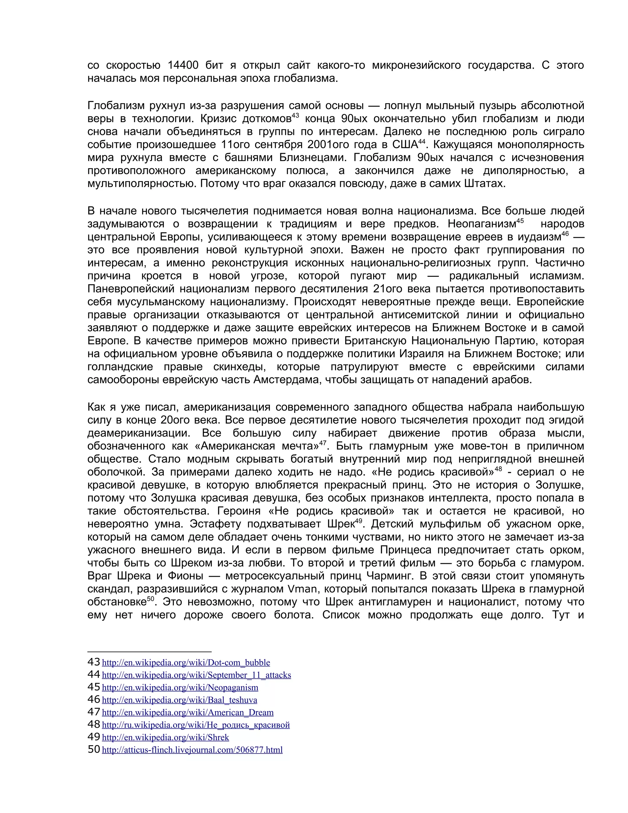 со скоростью 14400 бит я открыл сайт какого-то микронезийского государства. С этого
началась моя персональная эпоха глобализма.

Глобализм рухнул из-за разрушения самой основы — лопнул мыльный пузырь абсолютной
веры в технологии. Кризис доткомов43 конца 90ых окончательно убил глобализм и люди
снова начали объединяться в группы по интересам. Далеко не последнюю роль сиграло
событие произошедшее 11ого сентября 2001ого года в США44. Кажущаяся монополярность
мира рухнула вместе с башнями Близнецами. Глобализм 90ых начался с исчезновения
противоположного американскому полюса, а закончился даже не диполярностью, а
мультиполярностью. Потому что враг оказался повсюду, даже в самих Штатах.

В начале нового тысячелетия поднимается новая волна национализма. Все больше людей
задумываются о возвращении к традициям и вере предков. Неопаганизм45 народов
центральной Европы, усиливающееся к этому времени возвращение евреев в иудаизм46 —
это все проявления новой культурной эпохи. Важен не просто факт группирования по
интересам, а именно реконструкция исконных национально-религиозных групп. Частично
причина кроется в новой угрозе, которой пугают мир — радикальный исламизм.
Паневропейский национализм первого десятиления 21ого века пытается противопоставить
себя мусульманскому национализму. Происходят невероятные прежде вещи. Европейские
правые организации отказываются от центральной антисемитской линии и официально
заявляют о поддержке и даже защите еврейских интересов на Ближнем Востоке и в самой
Европе. В качестве примеров можно привести Британскую Национальную Партию, которая
на официальном уровне объявила о поддержке политики Израиля на Ближнем Востоке; или
голландские правые скинхеды, которые патрулируют вместе с еврейскими силами
самообороны еврейскую часть Амстердама, чтобы защищать от нападений арабов.

Как я уже писал, американизация современного западного общества набрала наибольшую
силу в конце 20ого века. Все первое десятилетие нового тысячелетия проходит под эгидой
деамериканизации. Все большую силу набирает движение против образа мысли,
обозначенного как «Американская мечта»47. Быть гламурным уже мове-тон в приличном
обществе. Стало модным скрывать богатый внутренний мир под неприглядной внешней
оболочкой. За примерами далеко ходить не надо. «Не родись красивой» 48 - сериал о не
красивой девушке, в которую влюбляется прекрасный принц. Это не история о Золушке,
потому что Золушка красивая девушка, без особых признаков интеллекта, просто попала в
такие обстоятельства. Героиня «Не родись красивой» так и остается не красивой, но
невероятно умна. Эстафету подхватывает Шрек49. Детский мульфильм об ужасном орке,
который на самом деле обладает очень тонкими чуствами, но никто этого не замечает из-за
ужасного внешнего вида. И если в первом фильме Принцеса предпочитает стать орком,
чтобы быть со Шреком из-за любви. То второй и третий фильм — это борьба с гламуром.
Враг Шрека и Фионы — метросексуальный принц Чарминг. В этой связи стоит упомянуть
скандал, разразившийся с журналом Vman, который попытался показать Шрека в гламурной
обстановке50. Это невозможно, потому что Шрек антигламурен и националист, потому что
ему нет ничего дороже своего болота. Список можно продолжать еще долго. Тут и



43 http://en.wikipedia.org/wiki/Dot-com_bubble
44 http://en.wikipedia.org/wiki/September_11_attacks
45 http://en.wikipedia.org/wiki/Neopaganism
46 http://en.wikipedia.org/wiki/Baal_teshuva
47 http://en.wikipedia.org/wiki/American_Dream
48 http://ru.wikipedia.org/wiki/Не_родись_красивой
49 http://en.wikipedia.org/wiki/Shrek
50 http://atticus-flinch.livejournal.com/506877.html
 