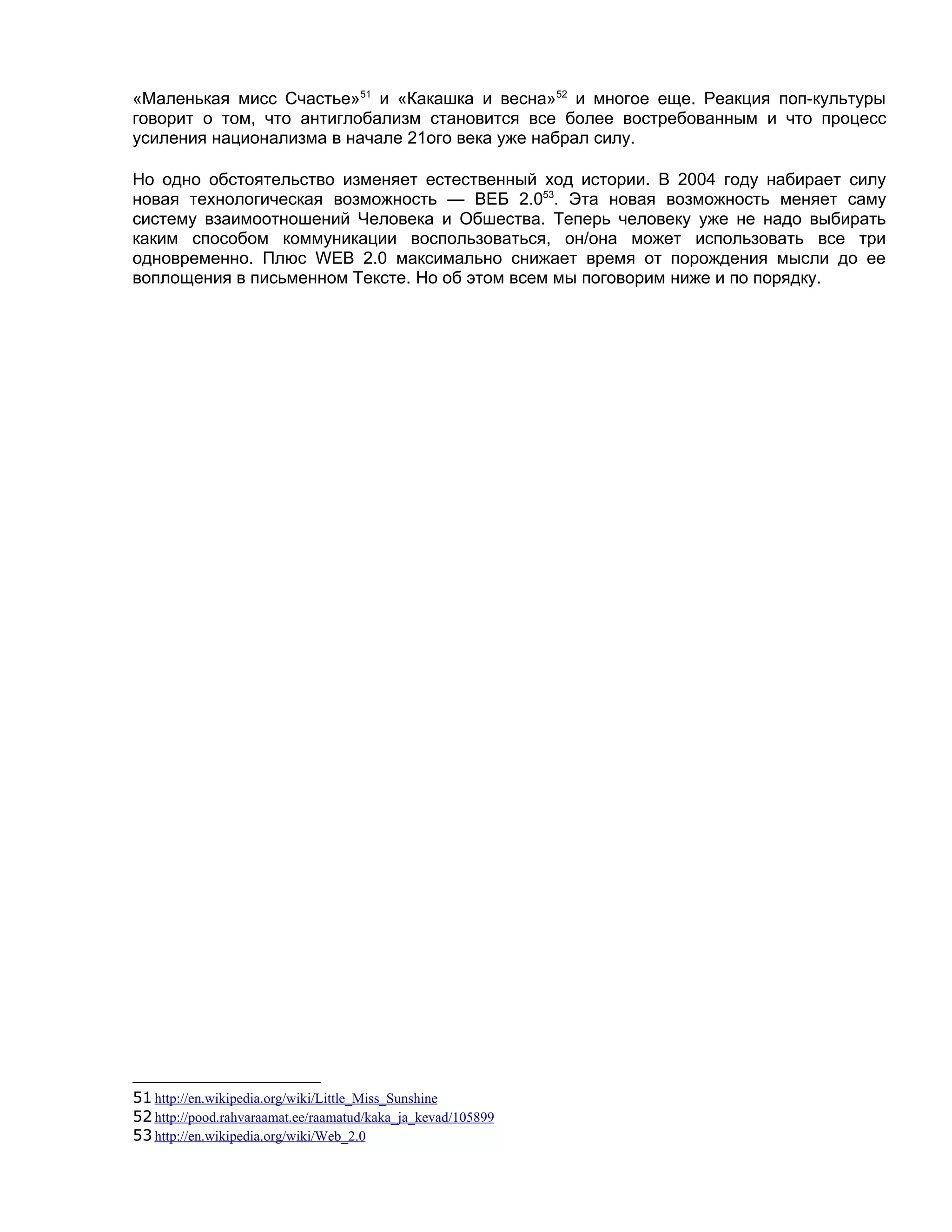 «Маленькая мисс Счастье»51 и «Какашка и весна»52 и многое еще. Реакция поп-культуры
говорит о том, что антиглобализм становится все более востребованным и что процесс
усиления национализма в начале 21ого века уже набрал силу.

Но одно обстоятельство изменяет естественный ход истории. В 2004 году набирает силу
новая технологическая возможность — ВЕБ 2.053. Эта новая возможность меняет саму
систему взаимоотношений Человека и Обшества. Теперь человеку уже не надо выбирать
каким способом коммуникации воспользоваться, он/она может использовать все три
одновременно. Плюс WEB 2.0 максимально снижает время от порождения мысли до ее
воплощения в письменном Тексте. Но об этом всем мы поговорим ниже и по порядку.




51 http://en.wikipedia.org/wiki/Little_Miss_Sunshine
52 http://pood.rahvaraamat.ee/raamatud/kaka_ja_kevad/105899
53 http://en.wikipedia.org/wiki/Web_2.0
 