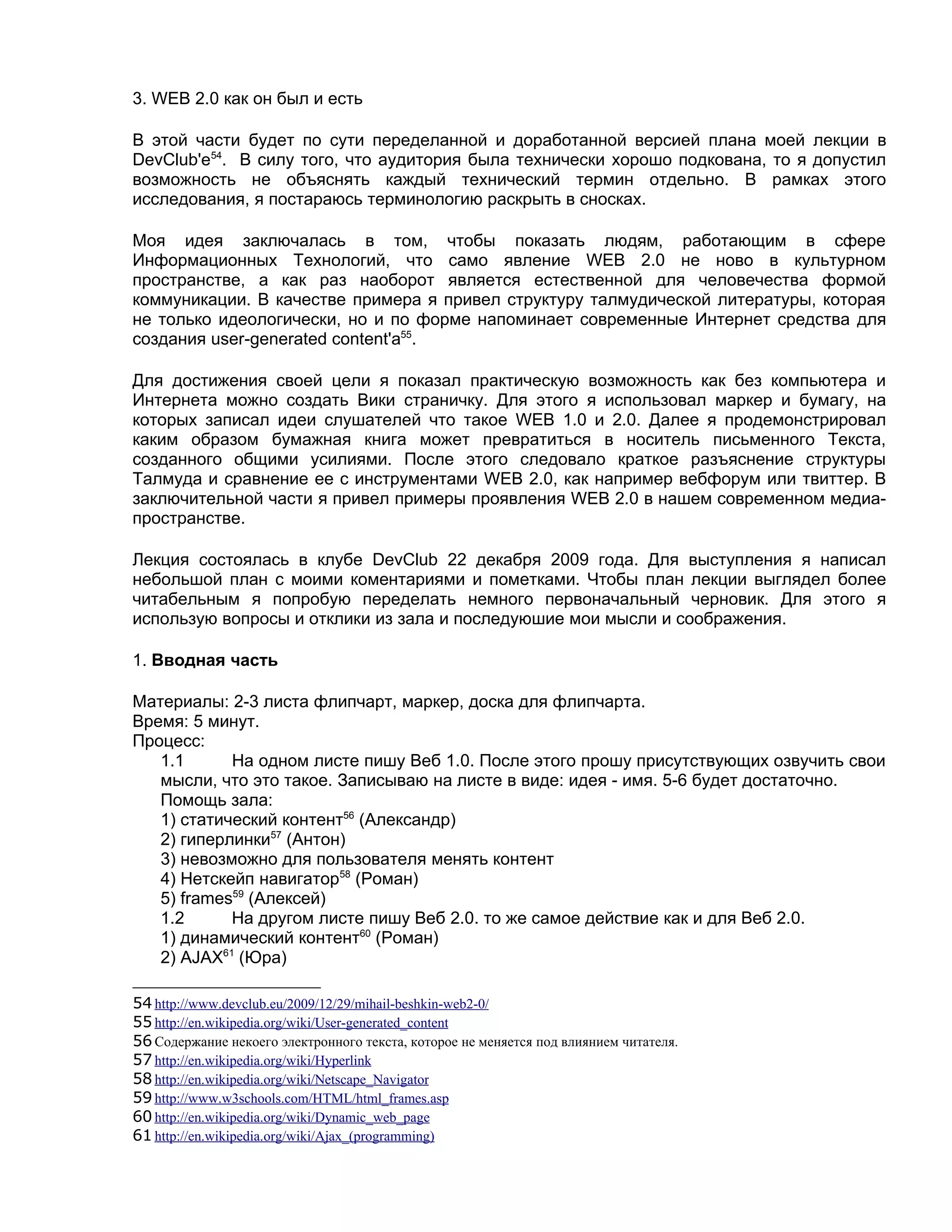 3. WEB 2.0 как он был и есть

В этой части будет по сути переделанной и доработанной версией плана моей лекции в
DevClub'е54. В силу того, что аудитория была технически хорошо подкована, то я допустил
возможность не объяснять каждый технический термин отдельно. В рамках этого
исследования, я постараюсь терминологию раскрыть в сносках.

Моя идея заключалась в том, чтобы показать людям, работающим в сфере
Информационных Технологий, что само явление WEB 2.0 не ново в культурном
пространстве, а как раз наоборот является естественной для человечества формой
коммуникации. В качестве примера я привел структуру талмудической литературы, которая
не только идеологически, но и по форме напоминает современные Интернет средства для
создания user-generated content'а55.

Для достижения своей цели я показал практическую возможность как без компьютера и
Интернета можно создать Вики страничку. Для этого я использовал маркер и бумагу, на
которых записал идеи слушателей что такое WEB 1.0 и 2.0. Далее я продемонстрировал
каким образом бумажная книга может превратиться в носитель письменного Текста,
созданного общими усилиями. После этого следовало краткое разъяснение структуры
Талмуда и сравнение ее с инструментами WEB 2.0, как например вебфорум или твиттер. В
заключительной части я привел примеры проявления WEB 2.0 в нашем современном медиа-
пространстве.

Лекция состоялась в клубе DevClub 22 декабря 2009 года. Для выступления я написал
небольшой план с моими коментариями и пометками. Чтобы план лекции выглядел более
читабельным я попробую переделать немного первоначальный черновик. Для этого я
использую вопросы и отклики из зала и последуюшие мои мысли и соображения.

1. Вводная часть

Материалы: 2-3 листа флипчарт, маркер, доска для флипчарта.
Время: 5 минут.
Процесс:
   1.1      На одном листе пишу Веб 1.0. После этого прошу присутствующих озвучить свои
   мысли, что это такое. Записываю на листе в виде: идея - имя. 5-6 будет достаточно.
   Помощь зала:
   1) статический контент56 (Александр)
   2) гиперлинки57 (Антон)
   3) невозможно для пользователя менять контент
   4) Нетскейп навигатор58 (Роман)
   5) frames59 (Алексей)
   1.2      На другом листе пишу Веб 2.0. то же самое действие как и для Веб 2.0.
   1) динамический контент60 (Роман)
   2) AJAX61 (Юра)

54 http://www.devclub.eu/2009/12/29/mihail-beshkin-web2-0/
55 http://en.wikipedia.org/wiki/User-generated_content
56 Содержание некоего электронного текста, которое не меняется под влиянием читателя.
57 http://en.wikipedia.org/wiki/Hyperlink
58 http://en.wikipedia.org/wiki/Netscape_Navigator
59 http://www.w3schools.com/HTML/html_frames.asp
60 http://en.wikipedia.org/wiki/Dynamic_web_page
61 http://en.wikipedia.org/wiki/Ajax_(programming)
 