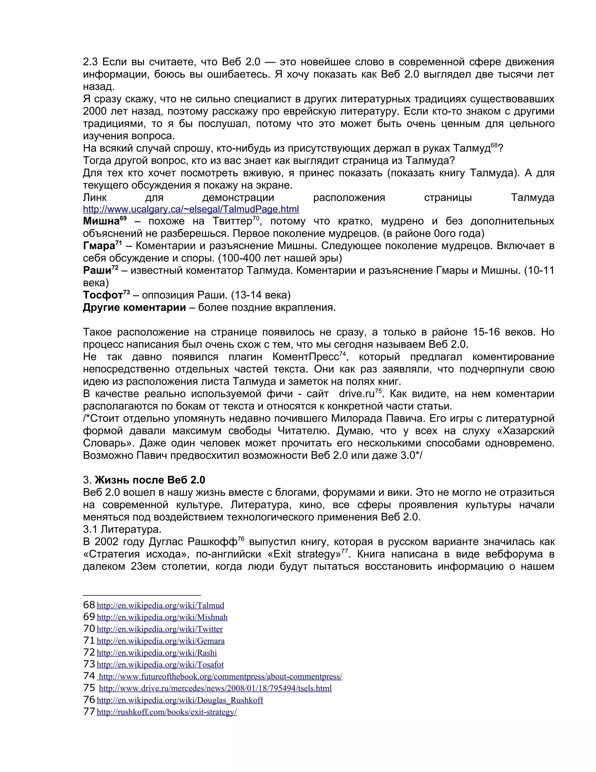 2.3 Если вы считаете, что Веб 2.0 — это новейшее слово в современной сфере движения
информации, боюсь вы ошибаетесь. Я хочу показать как Веб 2.0 выглядел две тысячи лет
назад.
Я сразу скажу, что не сильно специалист в других литературных традициях существовавших
2000 лет назад, поэтому расскажу про еврейскую литературу. Если кто-то знаком с другими
традициями, то я бы послушал, потому что это может быть очень ценным для цельного
изучения вопроса.
На всякий случай спрошу, кто-нибудь из присутствующих держал в руках Талмуд68?
Тогда другой вопрос, кто из вас знает как выглядит страница из Талмуда?
Для тех кто хочет посмотреть вживую, я принес показать (показать книгу Талмуда). А для
текущего обсуждения я покажу на экране.
Линк        для        демонстрации          расположения         страницы     Талмуда
http://www.ucalgary.ca/~elsegal/TalmudPage.html
Мишна69 – похоже на Твиттер70, потому что кратко, мудрено и без дополнительных
объяснений не разберешься. Первое поколение мудрецов. (в районе 0ого года)
Гмара71 – Коментарии и разъяснение Мишны. Следующее поколение мудрецов. Включает в
себя обсуждение и споры. (100-400 лет нашей эры)
Раши72 – известный коментатор Талмуда. Коментарии и разъяснение Гмары и Мишны. (10-11
века)
Тосфот73 – оппозиция Раши. (13-14 века)
Другие коментарии – более поздние вкрапления.

Такое расположение на странице появилось не сразу, а только в районе 15-16 веков. Но
процесс написания был очень схож с тем, что мы сегодня называем Веб 2.0.
Не так давно появился плагин КоментПресс74, который предлагал коментирование
непосредственно отдельных частей текста. Они как раз заявляли, что подчерпнули свою
идею из расположения листа Талмуда и заметок на полях книг.
В качестве реально используемой фичи - сайт drive.ru75. Как видите, на нем коментарии
располагаются по бокам от текста и относятся к конкретной части статьи.
/*Стоит отдельно упомянуть недавно почившего Милорада Павича. Его игры с литературной
формой давали максимум свободы Читателю. Думаю, что у всех на слуху «Хазарский
Словарь». Даже один человек может прочитать его несколькими способами одновремено.
Возможно Павич предвосхитил возможности Веб 2.0 или даже 3.0*/

3. Жизнь после Веб 2.0
Веб 2.0 вошел в нашу жизнь вместе с блогами, форумами и вики. Это не могло не отразиться
на современной культуре. Литература, кино, все сферы проявления культуры начали
меняться под воздействием технологического применения Веб 2.0.
3.1 Литература.
В 2002 году Дуглас Рашкофф76 выпустил книгу, которая в русском варианте значилась как
«Стратегия исхода», по-английски «Exit strategy»77. Книга написана в виде вебфорума в
далеком 23ем столетии, когда люди будут пытаться восстановить информацию о нашем


68 http://en.wikipedia.org/wiki/Talmud
69 http://en.wikipedia.org/wiki/Mishnah
70 http://en.wikipedia.org/wiki/Twitter
71 http://en.wikipedia.org/wiki/Gemara
72 http://en.wikipedia.org/wiki/Rashi
73 http://en.wikipedia.org/wiki/Tosafot
74 http://www.futureofthebook.org/commentpress/about-commentpress/
75 http://www.drive.ru/mercedes/news/2008/01/18/795494/tsels.html
76 http://en.wikipedia.org/wiki/Douglas_Rushkoff
77 http://rushkoff.com/books/exit-strategy/
 