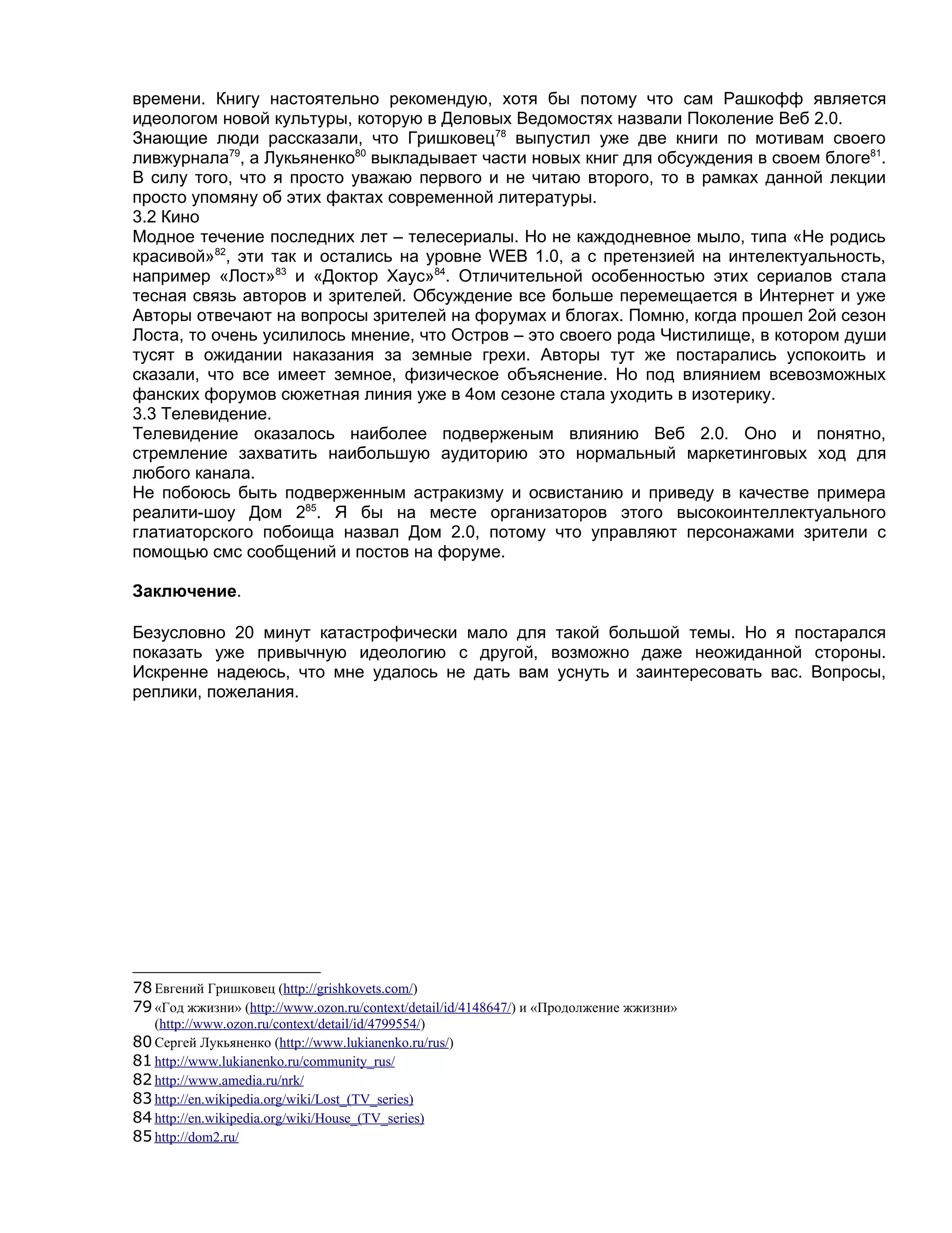 времени. Книгу настоятельно рекомендую, хотя бы потому что сам Рашкофф является
идеологом новой культуры, которую в Деловых Ведомостях назвали Поколение Веб 2.0.
Знающие люди рассказали, что Гришковец78 выпустил уже две книги по мотивам своего
ливжурнала79, а Лукьяненко80 выкладывает части новых книг для обсуждения в своем блоге81.
В силу того, что я просто уважаю первого и не читаю второго, то в рамках данной лекции
просто упомяну об этих фактах современной литературы.
3.2 Кино
Модное течение последних лет – телесериалы. Но не каждодневное мыло, типа «Не родись
красивой»82, эти так и остались на уровне WEB 1.0, а с претензией на интелектуальность,
например «Лост»83 и «Доктор Хаус»84. Отличительной особенностью этих сериалов стала
тесная связь авторов и зрителей. Обсуждение все больше перемещается в Интернет и уже
Авторы отвечают на вопросы зрителей на форумах и блогах. Помню, когда прошел 2ой сезон
Лоста, то очень усилилось мнение, что Остров – это своего рода Чистилище, в котором души
тусят в ожидании наказания за земные грехи. Авторы тут же постарались успокоить и
сказали, что все имеет земное, физическое объяснение. Но под влиянием всевозможных
фанских форумов сюжетная линия уже в 4ом сезоне стала уходить в изотерику.
3.3 Телевидение.
Телевидение оказалось наиболее подверженым влиянию Веб 2.0. Оно и понятно,
стремление захватить наибольшую аудиторию это нормальный маркетинговых ход для
любого канала.
Не побоюсь быть подверженным астракизму и освистанию и приведу в качестве примера
реалити-шоу Дом 285. Я бы на месте организаторов этого высокоинтеллектуального
глатиаторского побоища назвал Дом 2.0, потому что управляют персонажами зрители с
помощью смс сообщений и постов на форуме.

Заключение.

Безусловно 20 минут катастрофически мало для такой большой темы. Но я постарался
показать уже привычную идеологию с другой, возможно даже неожиданной стороны.
Искренне надеюсь, что мне удалось не дать вам уснуть и заинтересовать вас. Вопросы,
реплики, пожелания.




78 Евгений Гришковец (http://grishkovets.com/)
79 «Год жжизни» (http://www.ozon.ru/context/detail/id/4148647/) и «Продолжение жжизни»
   (http://www.ozon.ru/context/detail/id/4799554/)
80 Сергей Лукьяненко (http://www.lukianenko.ru/rus/)
81 http://www.lukianenko.ru/community_rus/
82 http://www.amedia.ru/nrk/
83 http://en.wikipedia.org/wiki/Lost_(TV_series)
84 http://en.wikipedia.org/wiki/House_(TV_series)
85 http://dom2.ru/
 