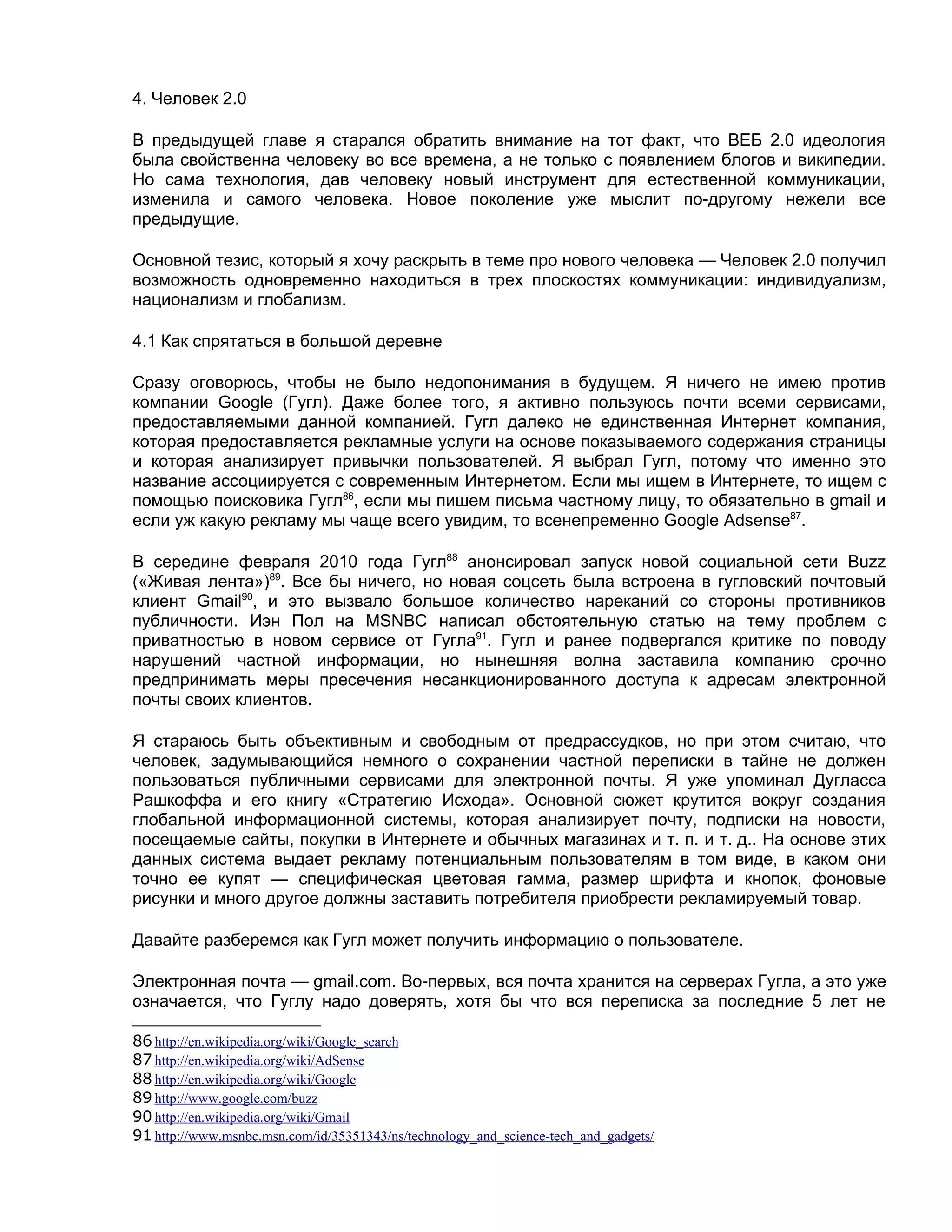 4. Человек 2.0

В предыдущей главе я старался обратить внимание на тот факт, что ВЕБ 2.0 идеология
была свойственна человеку во все времена, а не только с появлением блогов и википедии.
Но сама технология, дав человеку новый инструмент для естественной коммуникации,
изменила и самого человека. Новое поколение уже мыслит по-другому нежели все
предыдущие.

Основной тезис, который я хочу раскрыть в теме про нового человека — Человек 2.0 получил
возможность одновременно находиться в трех плоскостях коммуникации: индивидуализм,
национализм и глобализм.

4.1 Как спрятаться в большой деревне

Сразу оговорюсь, чтобы не было недопонимания в будущем. Я ничего не имею против
компании Google (Гугл). Даже более того, я активно пользуюсь почти всеми сервисами,
предоставляемыми данной компанией. Гугл далеко не единственная Интернет компания,
которая предоставляется рекламные услуги на основе показываемого содержания страницы
и которая анализирует привычки пользователей. Я выбрал Гугл, потому что именно это
название ассоциируется с современным Интернетом. Если мы ищем в Интернете, то ищем с
помощью поисковика Гугл86, если мы пишем письма частному лицу, то обязательно в gmail и
если уж какую рекламу мы чаще всего увидим, то всенепременно Google Adsense87.

В середине февраля 2010 года Гугл88 анонсировал запуск новой социальной сети Buzz
(«Живая лента»)89. Все бы ничего, но новая соцсеть была встроена в гугловский почтовый
клиент Gmail90, и это вызвало большое количество нареканий со стороны противников
публичности. Иэн Пол на MSNBC написал обстоятельную статью на тему проблем с
приватностью в новом сервисе от Гугла91. Гугл и ранее подвергался критике по поводу
нарушений частной информации, но нынешняя волна заставила компанию срочно
предпринимать меры пресечения несанкционированного доступа к адресам электронной
почты своих клиентов.

Я стараюсь быть объективным и свободным от предрассудков, но при этом считаю, что
человек, задумывающийся немного о сохранении частной переписки в тайне не должен
пользоваться публичными сервисами для электронной почты. Я уже упоминал Дугласса
Рашкоффа и его книгу «Стратегию Исхода». Основной сюжет крутится вокруг создания
глобальной информационной системы, которая анализирует почту, подписки на новости,
посещаемые сайты, покупки в Интернете и обычных магазинах и т. п. и т. д.. На основе этих
данных система выдает рекламу потенциальным пользователям в том виде, в каком они
точно ее купят — специфическая цветовая гамма, размер шрифта и кнопок, фоновые
рисунки и много другое должны заставить потребителя приобрести рекламируемый товар.

Давайте разберемся как Гугл может получить информацию о пользователе.

Электронная почта — gmail.com. Во-первых, вся почта хранится на серверах Гугла, а это уже
означается, что Гуглу надо доверять, хотя бы что вся переписка за последние 5 лет не

86 http://en.wikipedia.org/wiki/Google_search
87 http://en.wikipedia.org/wiki/AdSense
88 http://en.wikipedia.org/wiki/Google
89 http://www.google.com/buzz
90 http://en.wikipedia.org/wiki/Gmail
91 http://www.msnbc.msn.com/id/35351343/ns/technology_and_science-tech_and_gadgets/
 
