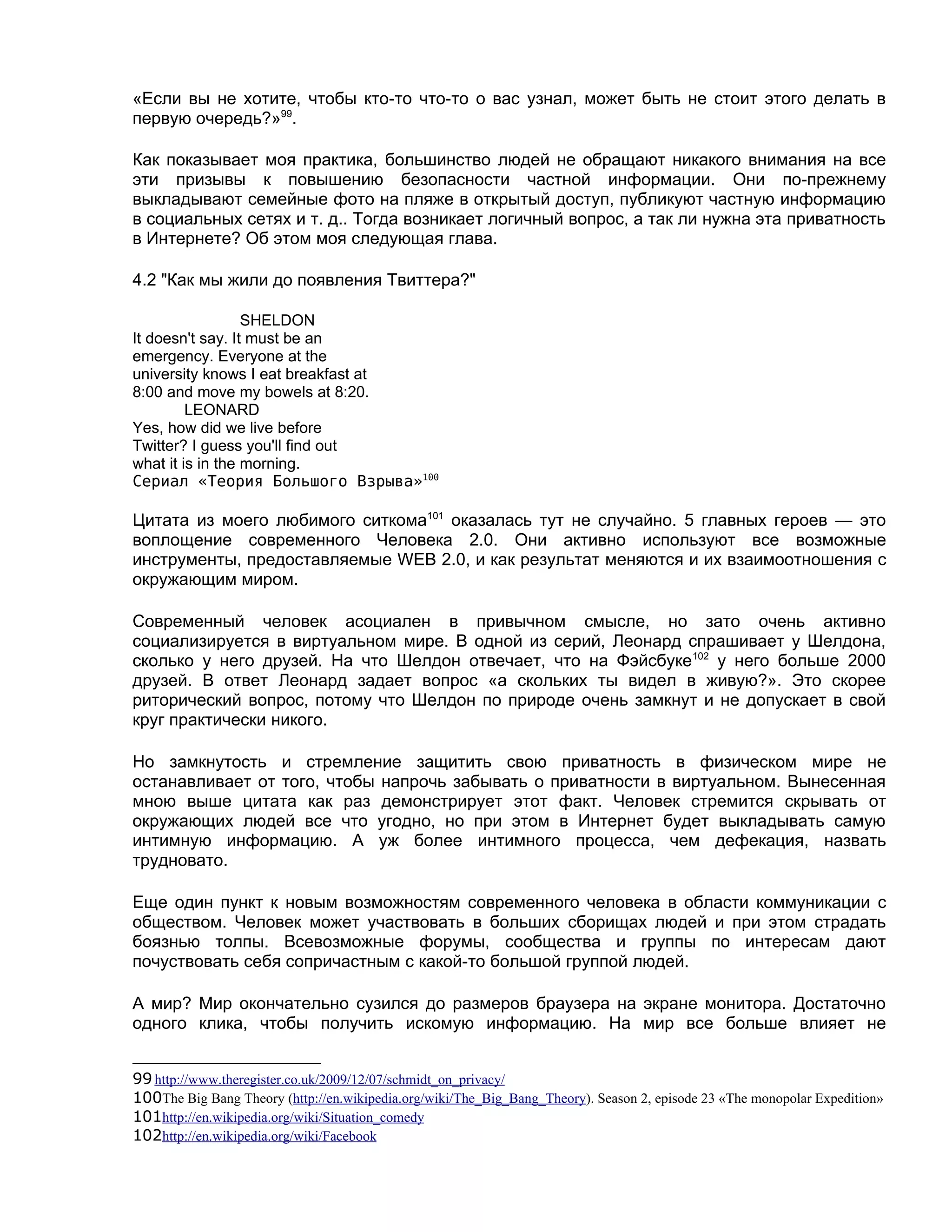 «Если вы не хотите, чтобы кто-то что-то о вас узнал, может быть не стоит этого делать в
первую очередь?»99.

Как показывает моя практика, большинство людей не обращают никакого внимания на все
эти призывы к повышению безопасности частной информации. Они по-прежнему
выкладывают семейные фото на пляже в открытый доступ, публикуют частную информацию
в социальных сетях и т. д.. Тогда возникает логичный вопрос, а так ли нужна эта приватность
в Интернете? Об этом моя следующая глава.

4.2 "Как мы жили до появления Твиттера?"

                  SHELDON
It doesn't say. It must be an
emergency. Everyone at the
university knows I eat breakfast at
8:00 and move my bowels at 8:20.
         LEONARD
Yes, how did we live before
Twitter? I guess you'll find out
what it is in the morning.
Сериал «Теория Большого Взрыва»100

Цитата из моего любимого ситкома101 оказалась тут не случайно. 5 главных героев — это
воплощение современного Человека 2.0. Они активно используют все возможные
инструменты, предоставляемые WEB 2.0, и как результат меняются и их взаимоотношения с
окружающим миром.

Современный человек асоциален в привычном смысле, но зато очень активно
социализируется в виртуальном мире. В одной из серий, Леонард спрашивает у Шелдона,
сколько у него друзей. На что Шелдон отвечает, что на Фэйсбуке102 у него больше 2000
друзей. В ответ Леонард задает вопрос «а скольких ты видел в живую?». Это скорее
риторический вопрос, потому что Шелдон по природе очень замкнут и не допускает в свой
круг практически никого.

Но замкнутость и стремление защитить свою приватность в физическом мире не
останавливает от того, чтобы напрочь забывать о приватности в виртуальном. Вынесенная
мною выше цитата как раз демонстрирует этот факт. Человек стремится скрывать от
окружающих людей все что угодно, но при этом в Интернет будет выкладывать самую
интимную информацию. А уж более интимного процесса, чем дефекация, назвать
трудновато.

Еще один пункт к новым возможностям современного человека в области коммуникации с
обществом. Человек может участвовать в больших сборищах людей и при этом страдать
боязнью толпы. Всевозможные форумы, сообщества и группы по интересам дают
почуствовать себя сопричастным с какой-то большой группой людей.

А мир? Мир окончательно сузился до размеров браузера на экране монитора. Достаточно
одного клика, чтобы получить искомую информацию. На мир все больше влияет не


99 http://www.theregister.co.uk/2009/12/07/schmidt_on_privacy/
100The Big Bang Theory (http://en.wikipedia.org/wiki/The_Big_Bang_Theory). Season 2, episode 23 «The monopolar Expedition»
101http://en.wikipedia.org/wiki/Situation_comedy
102http://en.wikipedia.org/wiki/Facebook
 