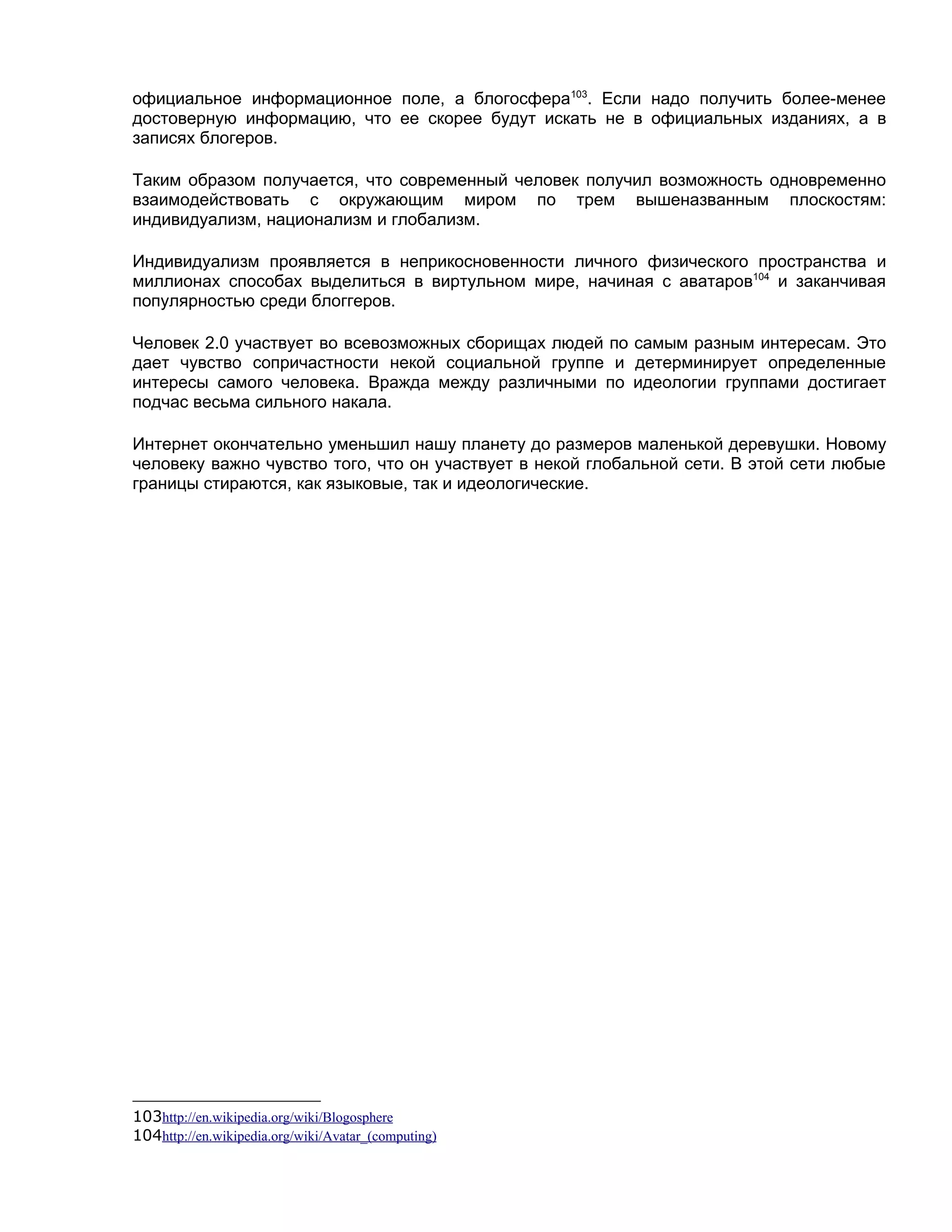официальное информационное поле, а блогосфера103. Если надо получить более-менее
достоверную информацию, что ее скорее будут искать не в официальных изданиях, а в
записях блогеров.

Таким образом получается, что современный человек получил возможность одновременно
взаимодействовать с окружающим миром по трем вышеназванным плоскостям:
индивидуализм, национализм и глобализм.

Индивидуализм проявляется в неприкосновенности личного физического пространства и
миллионах способах выделиться в виртульном мире, начиная с аватаров104 и заканчивая
популярностью среди блоггеров.

Человек 2.0 участвует во всевозможных сборищах людей по самым разным интересам. Это
дает чувство сопричастности некой социальной группе и детерминирует определенные
интересы самого человека. Вражда между различными по идеологии группами достигает
подчас весьма сильного накала.

Интернет окончательно уменьшил нашу планету до размеров маленькой деревушки. Новому
человеку важно чувство того, что он участвует в некой глобальной сети. В этой сети любые
границы стираются, как языковые, так и идеологические.




103http://en.wikipedia.org/wiki/Blogosphere
104http://en.wikipedia.org/wiki/Avatar_(computing)
 