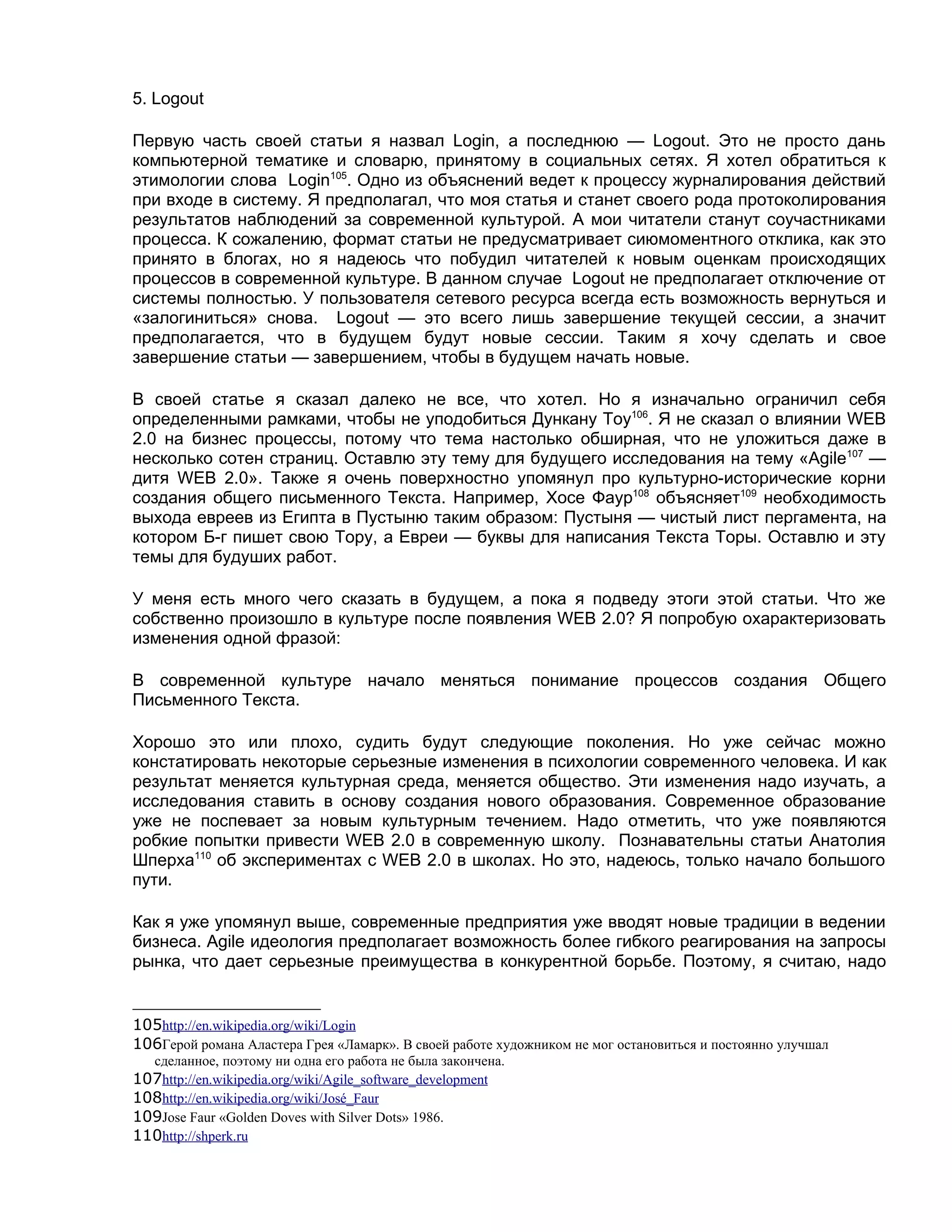 5. Logout

Первую часть своей статьи я назвал Login, а последнюю — Logout. Это не просто дань
компьютерной тематике и словарю, принятому в социальных сетях. Я хотел обратиться к
этимологии слова Login105. Одно из объяснений ведет к процессу журналирования действий
при входе в систему. Я предполагал, что моя статья и станет своего рода протоколирования
результатов наблюдений за современной культурой. А мои читатели станут соучастниками
процесса. К сожалению, формат статьи не предусматривает сиюмоментного отклика, как это
принято в блогах, но я надеюсь что побудил читателей к новым оценкам происходящих
процессов в современной культуре. В данном случае Logout не предполагает отключение от
системы полностью. У пользователя сетевого ресурса всегда есть возможность вернуться и
«залогиниться» снова. Logout — это всего лишь завершение текущей сессии, а значит
предполагается, что в будущем будут новые сессии. Таким я хочу сделать и свое
завершение статьи — завершением, чтобы в будущем начать новые.

В своей статье я сказал далеко не все, что хотел. Но я изначально ограничил себя
определенными рамками, чтобы не уподобиться Дункану Тоу106. Я не сказал о влиянии WEB
2.0 на бизнес процессы, потому что тема настолько обширная, что не уложиться даже в
несколько сотен страниц. Оставлю эту тему для будущего исследования на тему «Agile107 —
дитя WEB 2.0». Также я очень поверхностно упомянул про культурно-исторические корни
создания общего письменного Текста. Например, Хосе Фаур108 объясняет109 необходимость
выхода евреев из Египта в Пустыню таким образом: Пустыня — чистый лист пергамента, на
котором Б-г пишет свою Тору, а Евреи — буквы для написания Текста Торы. Оставлю и эту
темы для будуших работ.

У меня есть много чего сказать в будущем, а пока я подведу этоги этой статьи. Что же
собственно произошло в культуре после появления WEB 2.0? Я попробую охарактеризовать
изменения одной фразой:

В современной культуре начало меняться понимание процессов создания Общего
Письменного Текста.

Хорошо это или плохо, судить будут следующие поколения. Но уже сейчас можно
констатировать некоторые серьезные изменения в психологии современного человека. И как
результат меняется культурная среда, меняется общество. Эти изменения надо изучать, а
исследования ставить в основу создания нового образования. Современное образование
уже не поспевает за новым культурным течением. Надо отметить, что уже появляются
робкие попытки привести WEB 2.0 в современную школу. Познавательны статьи Анатолия
Шперха110 об экспериментах с WEB 2.0 в школах. Но это, надеюсь, только начало большого
пути.

Как я уже упомянул выше, современные предприятия уже вводят новые традиции в ведении
бизнеса. Agile идеология предполагает возможность более гибкого реагирования на запросы
рынка, что дает серьезные преимущества в конкурентной борьбе. Поэтому, я считаю, надо


105http://en.wikipedia.org/wiki/Login
106Герой романа Аластера Грея «Ламарк». В своей работе художником не мог остановиться и постоянно улучшал
   сделанное, поэтому ни одна его работа не была закончена.
107http://en.wikipedia.org/wiki/Agile_software_development
108http://en.wikipedia.org/wiki/José_Faur
109Jose Faur «Golden Doves with Silver Dots» 1986.
110http://shperk.ru
 