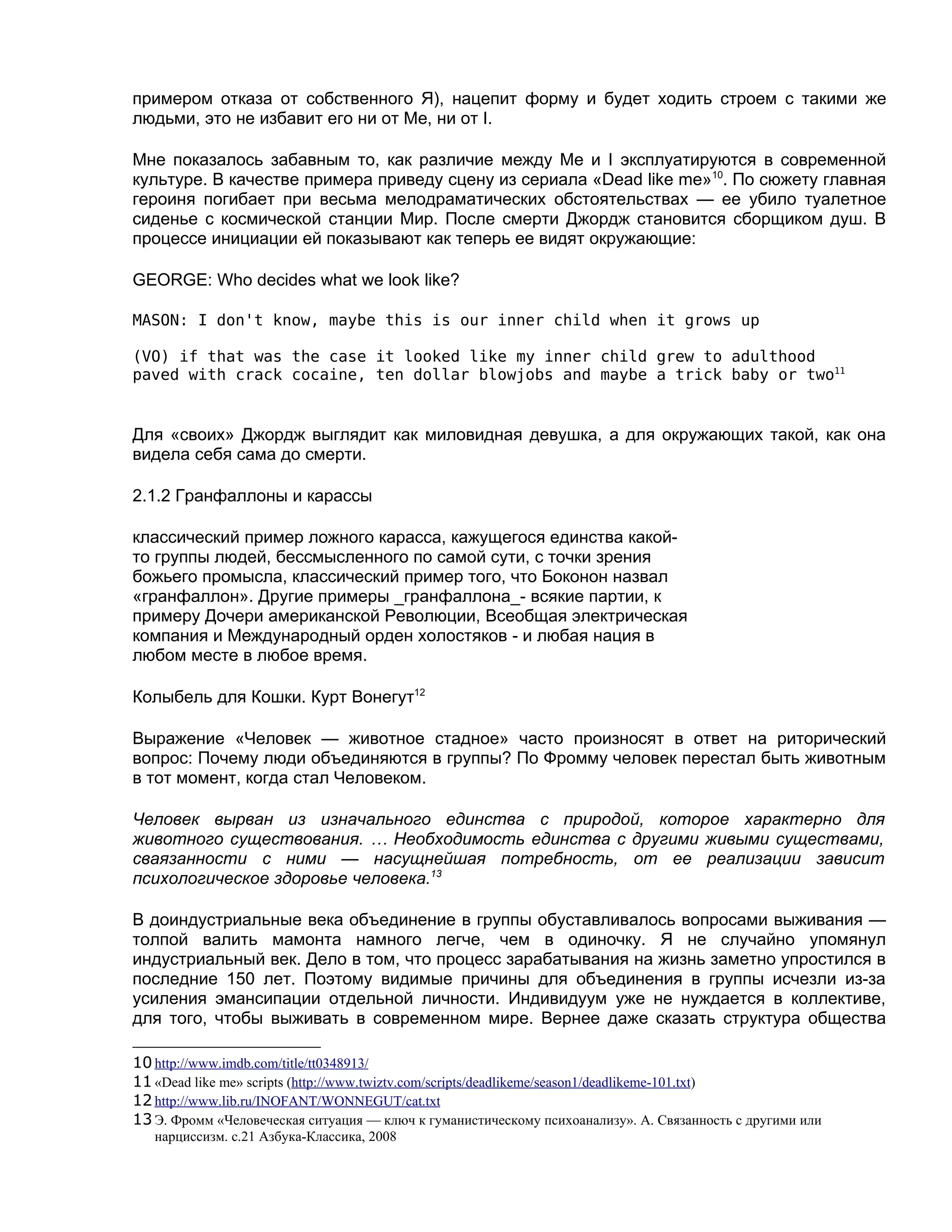 примером отказа от собственного Я), нацепит форму и будет ходить строем с такими же
людьми, это не избавит его ни от Me, ни от I.

Мне показалось забавным то, как различие между Me и I эксплуатируются в современной
культуре. В качестве примера приведу сцену из сериала «Dead like me»10. По сюжету главная
героиня погибает при весьма мелодраматических обстоятельствах — ее убило туалетное
сиденье с космической станции Мир. После смерти Джордж становится сборщиком душ. В
процессе инициации ей показывают как теперь ее видят окружающие:

GEORGE: Who decides what we look like?

MASON: I don't know, maybe this is our inner child when it grows up

(VO) if that was the case it looked like my inner child grew to adulthood
paved with crack cocaine, ten dollar blowjobs and maybe a trick baby or two11


Для «своих» Джордж выглядит как миловидная девушка, а для окружающих такой, как она
видела себя сама до смерти.

2.1.2 Гранфаллоны и карассы

классический пример ложного карасса, кажущегося единства какой-
то группы людей, бессмысленного по самой сути, с точки зрения
божьего промысла, классический пример того, что Боконон назвал
«гранфаллон». Другие примеры _гранфаллона_- всякие партии, к
примеру Дочери американской Революции, Всеобщая электрическая
компания и Международный орден холостяков - и любая нация в
любом месте в любое время.

Колыбель для Кошки. Курт Вонегут12

Выражение «Человек — животное стадное» часто произносят в ответ на риторический
вопрос: Почему люди объединяются в группы? По Фромму человек перестал быть животным
в тот момент, когда стал Человеком.

Человек вырван из изначального единства с природой, которое характерно для
животного существования. … Необходимость единства с другими живыми существами,
сваязанности с ними — насущнейшая потребность, от ее реализации зависит
психологическое здоровье человека.13

В доиндустриальные века объединение в группы обуставливалось вопросами выживания —
толпой валить мамонта намного легче, чем в одиночку. Я не случайно упомянул
индустриальный век. Дело в том, что процесс зарабатывания на жизнь заметно упростился в
последние 150 лет. Поэтому видимые причины для объединения в группы исчезли из-за
усиления эмансипации отдельной личности. Индивидуум уже не нуждается в коллективе,
для того, чтобы выживать в современном мире. Вернее даже сказать структура общества

10 http://www.imdb.com/title/tt0348913/
11 «Dead like me» scripts (http://www.twiztv.com/scripts/deadlikeme/season1/deadlikeme-101.txt)
12 http://www.lib.ru/INOFANT/WONNEGUT/cat.txt
13 Э. Фромм «Человеческая ситуация — ключ к гуманистическому психоанализу». А. Связанность с другими или
   нарциссизм. с.21 Азбука-Классика, 2008
 