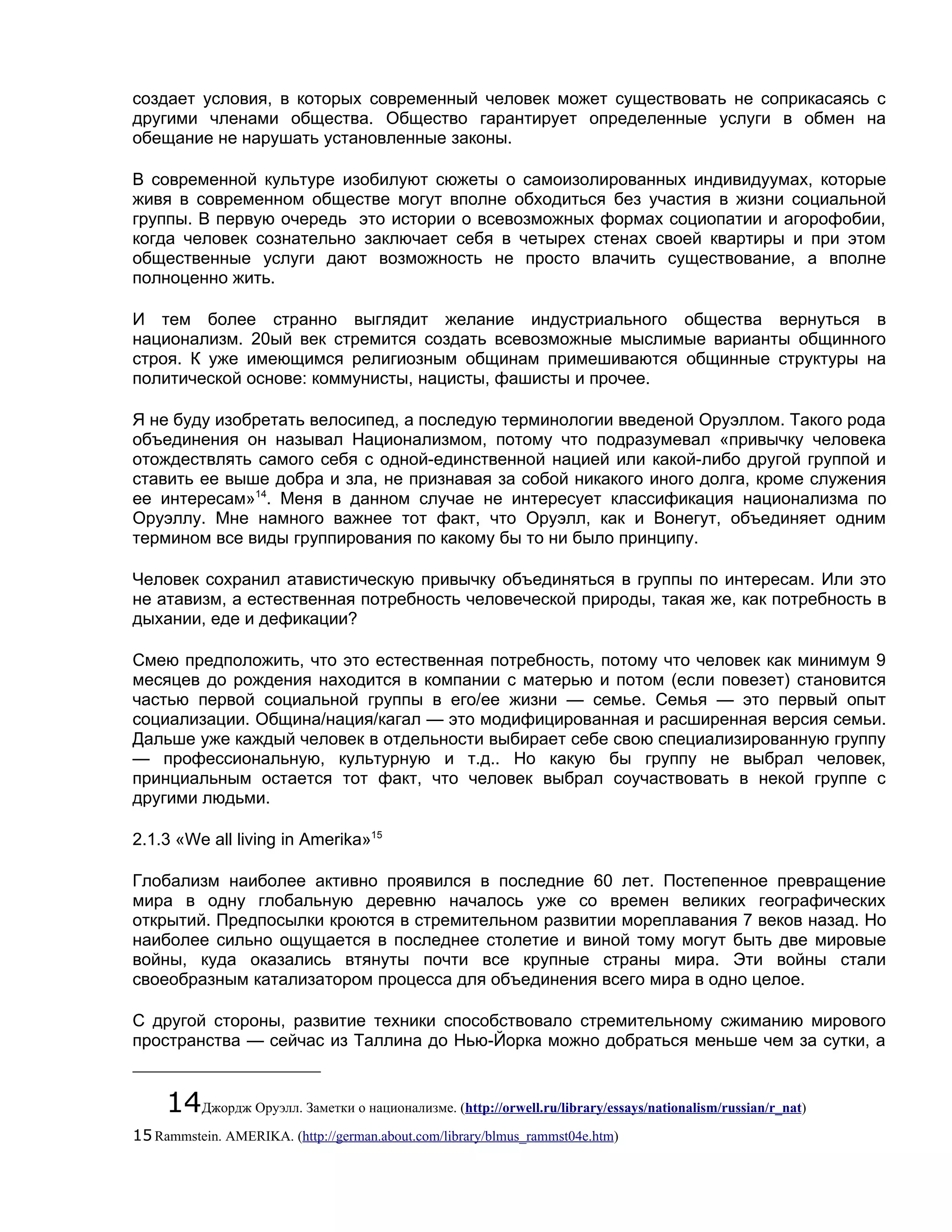 создает условия, в которых современный человек может существовать не соприкасаясь с
другими членами общества. Общество гарантирует определенные услуги в обмен на
обещание не нарушать установленные законы.

В современной культуре изобилуют сюжеты о самоизолированных индивидуумах, которые
живя в современном обществе могут вполне обходиться без участия в жизни социальной
группы. В первую очередь это истории о всевозможных формах социопатии и агорофобии,
когда человек сознательно заключает себя в четырех стенах своей квартиры и при этом
общественные услуги дают возможность не просто влачить существование, а вполне
полноценно жить.

И тем более странно выглядит желание индустриального общества вернуться в
национализм. 20ый век стремится создать всевозможные мыслимые варианты общинного
строя. К уже имеющимся религиозным общинам примешиваются общинные структуры на
политической основе: коммунисты, нацисты, фашисты и прочее.

Я не буду изобретать велосипед, а последую терминологии введеной Оруэллом. Такого рода
объединения он называл Национализмом, потому что подразумевал «привычку человека
отождествлять самого себя с одной-единственной нацией или какой-либо другой группой и
ставить ее выше добра и зла, не признавая за собой никакого иного долга, кроме служения
ее интересам»14. Меня в данном случае не интересует классификация национализма по
Оруэллу. Мне намного важнее тот факт, что Оруэлл, как и Вонегут, объединяет одним
термином все виды группирования по какому бы то ни было принципу.

Человек сохранил атавистическую привычку объединяться в группы по интересам. Или это
не атавизм, а естественная потребность человеческой природы, такая же, как потребность в
дыхании, еде и дефикации?

Смею предположить, что это естественная потребность, потому что человек как минимум 9
месяцев до рождения находится в компании с матерью и потом (если повезет) становится
частью первой социальной группы в его/ее жизни — семье. Семья — это первый опыт
социализации. Община/нация/кагал — это модифицированная и расширенная версия семьи.
Дальше уже каждый человек в отдельности выбирает себе свою специализированную группу
— профессиональную, культурную и т.д.. Но какую бы группу не выбрал человек,
принциальным остается тот факт, что человек выбрал соучаствовать в некой группе с
другими людьми.

2.1.3 «We all living in Amerika»15

Глобализм наиболее активно проявился в последние 60 лет. Постепенное превращение
мира в одну глобальную деревню началось уже со времен великих географических
открытий. Предпосылки кроются в стремительном развитии мореплавания 7 веков назад. Но
наиболее сильно ощущается в последнее столетие и виной тому могут быть две мировые
войны, куда оказались втянуты почти все крупные страны мира. Эти войны стали
своеобразным катализатором процесса для объединения всего мира в одно целое.

С другой стороны, развитие техники способствовало стремительному сжиманию мирового
пространства — сейчас из Таллина до Нью-Йорка можно добраться меньше чем за сутки, а


     14Джордж Оруэлл. Заметки о национализме. (http://orwell.ru/library/essays/nationalism/russian/r_nat)
15 Rammstein. AMERIKA. (http://german.about.com/library/blmus_rammst04e.htm)
 