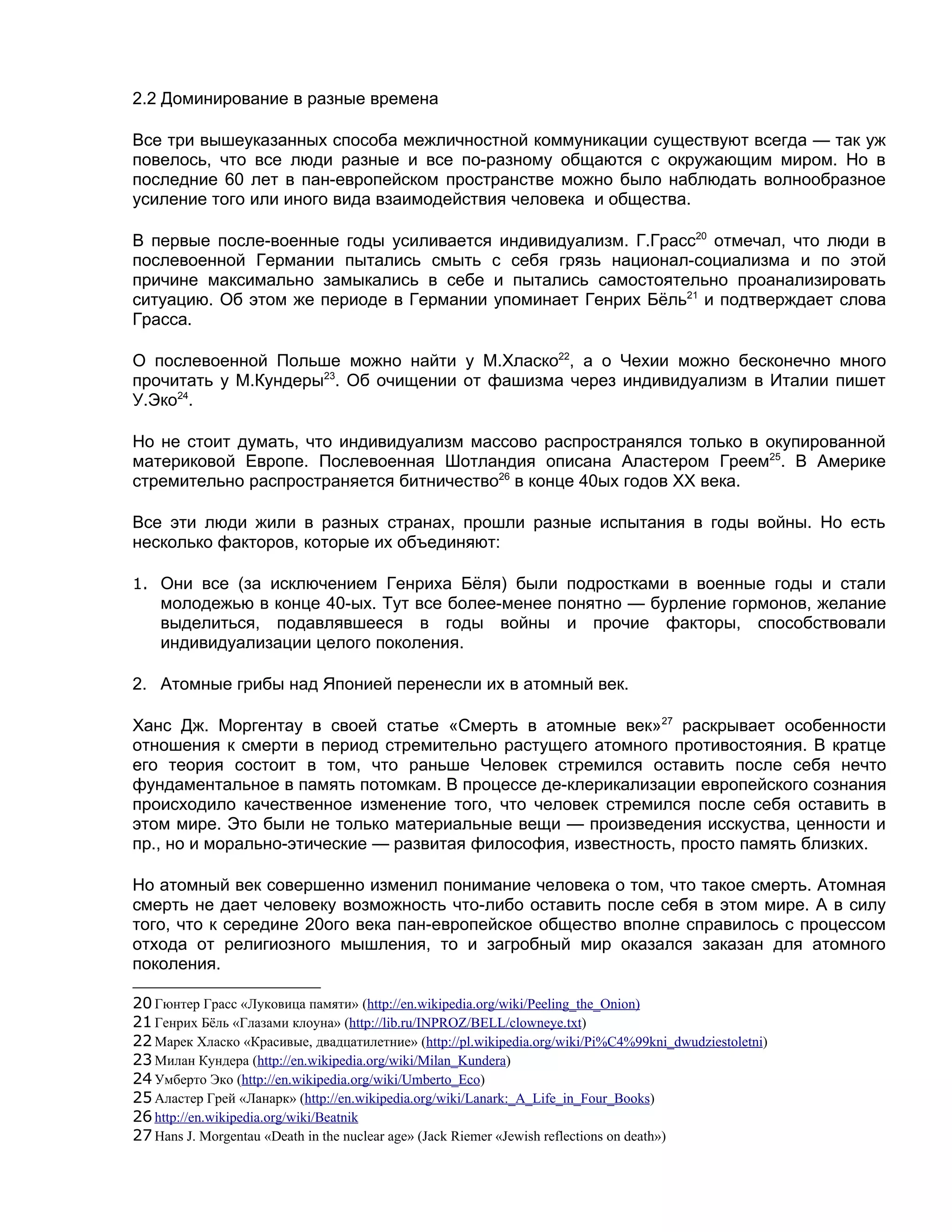2.2 Доминирование в разные времена

Все три вышеуказанных способа межличностной коммуникации существуют всегда — так уж
повелось, что все люди разные и все по-разному общаются с окружающим миром. Но в
последние 60 лет в пан-европейском пространстве можно было наблюдать волнообразное
усиление того или иного вида взаимодействия человека и общества.

В первые после-военные годы усиливается индивидуализм. Г.Грасс20 отмечал, что люди в
послевоенной Германии пытались смыть с себя грязь национал-социализма и по этой
причине максимально замыкались в себе и пытались самостоятельно проанализировать
ситуацию. Об этом же периоде в Германии упоминает Генрих Бёль21 и подтверждает слова
Грасса.

О послевоенной Польше можно найти у М.Хласко22, а о Чехии можно бесконечно много
прочитать у М.Кундеры23. Об очищении от фашизма через индивидуализм в Италии пишет
У.Эко24.

Но не стоит думать, что индивидуализм массово распространялся только в окупированной
материковой Европе. Послевоенная Шотландия описана Аластером Греем25. В Америке
стремительно распространяется битничество26 в конце 40ых годов ХХ века.

Все эти люди жили в разных странах, прошли разные испытания в годы войны. Но есть
несколько факторов, которые их объединяют:

1. Они все (за исключением Генриха Бёля) были подростками в военные годы и стали
    молодежью в конце 40-ых. Тут все более-менее понятно — бурление гормонов, желание
    выделиться, подавлявшееся в годы войны и прочие факторы, способствовали
    индивидуализации целого поколения.

2. Атомные грибы над Японией перенесли их в атомный век.

Ханс Дж. Моргентау в своей статье «Смерть в атомные век»27 раскрывает особенности
отношения к смерти в период стремительно растущего атомного противостояния. В кратце
его теория состоит в том, что раньше Человек стремился оставить после себя нечто
фундаментальное в память потомкам. В процессе де-клерикализации европейского сознания
происходило качественное изменение того, что человек стремился после себя оставить в
этом мире. Это были не только материальные вещи — произведения исскуства, ценности и
пр., но и морально-этические — развитая философия, известность, просто память близких.

Но атомный век совершенно изменил понимание человека о том, что такое смерть. Атомная
смерть не дает человеку возможность что-либо оставить после себя в этом мире. А в силу
того, что к середине 20ого века пан-европейское общество вполне справилось с процессом
отхода от религиозного мышления, то и загробный мир оказался заказан для атомного
поколения.

20 Гюнтер Грасс «Луковица памяти» (http://en.wikipedia.org/wiki/Peeling_the_Onion)
21 Генрих Бёль «Глазами клоуна» (http://lib.ru/INPROZ/BELL/clowneye.txt)
22 Марек Хласко «Красивые, двадцатилетние» (http://pl.wikipedia.org/wiki/Pi%C4%99kni_dwudziestoletni)
23 Милан Кундера (http://en.wikipedia.org/wiki/Milan_Kundera)
24 Умберто Эко (http://en.wikipedia.org/wiki/Umberto_Eco)
25 Аластер Грей «Ланарк» (http://en.wikipedia.org/wiki/Lanark:_A_Life_in_Four_Books)
26 http://en.wikipedia.org/wiki/Beatnik
27 Hans J. Morgentau «Death in the nuclear age» (Jack Riemer «Jewish reflections on death»)
 