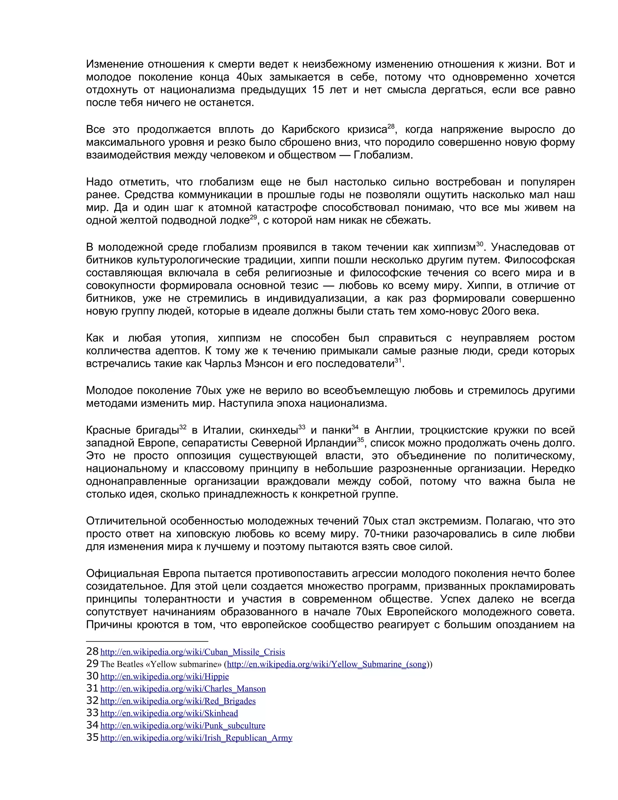 Изменение отношения к смерти ведет к неизбежному изменению отношения к жизни. Вот и
молодое поколение конца 40ых замыкается в себе, потому что одновременно хочется
отдохнуть от национализма предыдущих 15 лет и нет смысла дергаться, если все равно
после тебя ничего не останется.

Все это продолжается вплоть до Карибского кризиса28, когда напряжение выросло до
максимального уровня и резко было сброшено вниз, что породило совершенно новую форму
взаимодействия между человеком и обществом — Глобализм.

Надо отметить, что глобализм еще не был настолько сильно востребован и популярен
ранее. Средства коммуникации в прошлые годы не позволяли ощутить насколько мал наш
мир. Да и один шаг к атомной катастрофе способствовал понимаю, что все мы живем на
одной желтой подводной лодке29, с которой нам никак не сбежать.

В молодежной среде глобализм проявился в таком течении как хиппизм30. Унаследовав от
битников культурологические традиции, хиппи пошли несколько другим путем. Философская
составляющая включала в себя религиозные и философские течения со всего мира и в
совокупности формировала основной тезис — любовь ко всему миру. Хиппи, в отличие от
битников, уже не стремились в индивидуализации, а как раз формировали совершенно
новую группу людей, которые в идеале должны были стать тем хомо-новус 20ого века.

Как и любая утопия, хиппизм не способен был справиться с неуправляем ростом
колличества адептов. К тому же к течению примыкали самые разные люди, среди которых
встречались такие как Чарльз Мэнсон и его последователи31.

Молодое поколение 70ых уже не верило во всеобъемлещую любовь и стремилось другими
методами изменить мир. Наступила эпоха национализма.

Красные бригады32 в Италии, скинхеды33 и панки34 в Англии, троцкистские кружки по всей
западной Европе, сепаратисты Северной Ирландии35, список можно продолжать очень долго.
Это не просто оппозиция существующей власти, это объединение по политическому,
национальному и классовому принципу в небольшие разрозненные организации. Нередко
однонаправленные организации враждовали между собой, потому что важна была не
столько идея, сколько принадлежность к конкретной группе.

Отличительной особенностью молодежных течений 70ых стал экстремизм. Полагаю, что это
просто ответ на хиповскую любовь ко всему миру. 70-тники разочаровались в силе любви
для изменения мира к лучшему и поэтому пытаются взять свое силой.

Официальная Европа пытается противопоставить агрессии молодого поколения нечто более
созидательное. Для этой цели создается множество программ, призванных прокламировать
принципы толерантности и участия в современном обществе. Успех далеко не всегда
сопутствует начинаниям образованного в начале 70ых Европейского молодежного совета.
Причины кроются в том, что европейское сообщество реагирует с большим опозданием на

28 http://en.wikipedia.org/wiki/Cuban_Missile_Crisis
29 The Beatles «Yellow submarine» (http://en.wikipedia.org/wiki/Yellow_Submarine_(song))
30 http://en.wikipedia.org/wiki/Hippie
31 http://en.wikipedia.org/wiki/Charles_Manson
32 http://en.wikipedia.org/wiki/Red_Brigades
33 http://en.wikipedia.org/wiki/Skinhead
34 http://en.wikipedia.org/wiki/Punk_subculture
35 http://en.wikipedia.org/wiki/Irish_Republican_Army
 