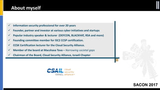SACON 2017
About myself
 Information security professional for over 20 years
 Founder, partner and investor at various cyber initiatives and startups
 Popular industry speaker & lecturer (DEFCON, BLACKHAT, RSA and more)
 Founding committee member for ISC2 CCSP certification.
 CCSK Certification lecturer for the Cloud Security Alliance.
 Member of the board at Macshava Tova – Narrowing societal gaps
 Chairman of the Board, Cloud Security Alliance, Israeli Chapter
 