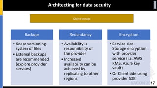SACON 2017
Object storage
Architecting for data security
Backups
• Keeps versioning
system of files
• External backups
are recommended
(explore provider
services)
Redundancy
• Availability is
responsibility of
the provider
• Increased
availability can be
achieved by
replicating to other
regions
Encryption
• Service side:
Storage encryption
with provider
service (i.e. AWS
KMS, Azure key
vault)
• Or Client side using
provider SDK
 