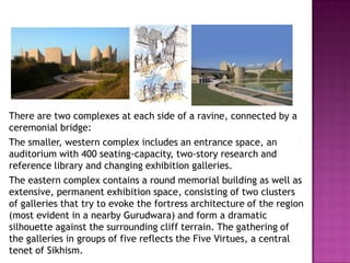 There are two complexes at each side of a ravine, connected by a
ceremonial bridge:
The smaller, western complex includes an entrance space, an
auditorium with 400 seating-capacity, two-story research and
reference library and changing exhibition galleries.
The eastern complex contains a round memorial building as well as
extensive, permanent exhibition space, consisting of two clusters
of galleries that try to evoke the fortress architecture of the region
(most evident in a nearby Gurudwara) and form a dramatic
silhouette against the surrounding cliff terrain. The gathering of
the galleries in groups of five reflects the Five Virtues, a central
tenet of Sikhism.

 