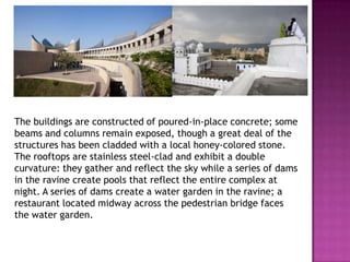 The buildings are constructed of poured-in-place concrete; some
beams and columns remain exposed, though a great deal of the
structures has been cladded with a local honey-colored stone.
The rooftops are stainless steel-clad and exhibit a double
curvature: they gather and reflect the sky while a series of dams
in the ravine create pools that reflect the entire complex at
night. A series of dams create a water garden in the ravine; a
restaurant located midway across the pedestrian bridge faces
the water garden.

 