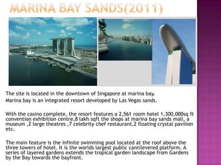The site is located in the downtown of Singapore at marina bay.
Marina bay is an integrated resort developed by Las Vegas sands.
With the casino complete, the resort features a 2,561 room hotel 1,300,000sq ft
convention exhibition centre,8 lakh sqft the shops at marina bay sands mall, a
museum ,2 large theatres ,7 celebrity chef restaurant,2 floating crystal pavilion
etc.
The main feature is the infinite swimming pool located at the roof above the
three towers of hotel. It is the worlds largest public cantilevered platform. A
series of layered gardens extends the tropical garden landscape from Gardens
by the Bay towards the bayfront.

 