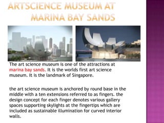 The art science museum is one of the attractions at
marina bay sands. It is the worlds first art science
museum. It is the landmark of Singapore.
the art science museum is anchored by round base in the
middle with a ten extensions referred to as fingers. the
design concept for each finger denotes various gallery
spaces supporting skylights at the fingertips which are
included as sustainable illumination for curved interior
walls.

 