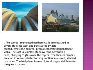 . The curved, segmented northern walls are sheathed in
silvery stainless steel and punctuated by acidetched, limestone-colored, precast concrete perpendicular
walls. The roof is stainless steel over the performing
halls, changing to glass over the foyers . The theater facades
are clad in veneer plaster forming continuous curved, stacked
balconies. The lobby bars form sculptural shapes visible under
the glass structure.

 