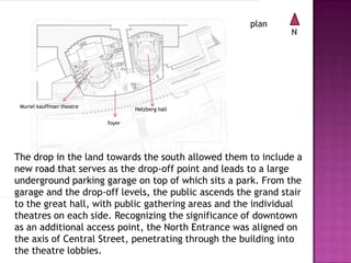 plan

Muriel kauffman theatre

N

Helzberg hall
foyer

The drop in the land towards the south allowed them to include a
new road that serves as the drop-off point and leads to a large
underground parking garage on top of which sits a park. From the
garage and the drop-off levels, the public ascends the grand stair
to the great hall, with public gathering areas and the individual
theatres on each side. Recognizing the significance of downtown
as an additional access point, the North Entrance was aligned on
the axis of Central Street, penetrating through the building into
the theatre lobbies.

 