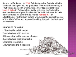 Born in Haifa, Israel, in 1938, Safdie moved to Canada with his
family at the age of 15. He graduated from McGill University in
1961 with a degree in architecture. After apprenticing with
Louis I. Kahn in Philadelphia, Safdie returned to Montreal to
oversee the master plan for the 1967 World Exhibition. In 1964
he established his own firm to realize Habitat „67, an
adaptation of his thesis at McGill, which was the central feature
of the World‟s Fair and a groundbreaking design in the history of
architecture.
PRINCIPLES OF MOSHE
1.Shaping the public realm
2.Architecture with purpose
3.Responding to the essence of place
4.Architecture that is buildable
5.Building responsibly
6.Humanizing the mega scale
Sketch of habitat 67 by Moshe

 