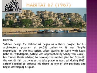 HISTORY
Safdie's design for Habitat 67 began as a thesis project for his
architecture program at McGill University. It was "highly
recognized" at the institution. After leaving to work with Louis
Kahn in Philadelphia, Safdie was approached by Sandy van Ginkel,
his former thesis advisor, to develop the master plan for Expo 67,
the world's fair that was set to take place in Montreal during 1967.
Safdie decided to propose his thesis as one of the pavilions and
began developing his plan.

 