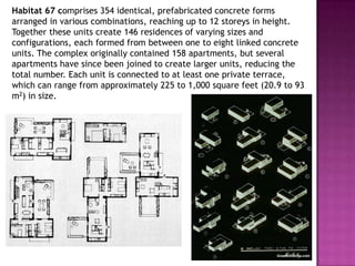 Habitat 67 comprises 354 identical, prefabricated concrete forms
arranged in various combinations, reaching up to 12 storeys in height.
Together these units create 146 residences of varying sizes and
configurations, each formed from between one to eight linked concrete
units. The complex originally contained 158 apartments, but several
apartments have since been joined to create larger units, reducing the
total number. Each unit is connected to at least one private terrace,
which can range from approximately 225 to 1,000 square feet (20.9 to 93
m2) in size.

 