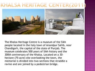 The Khalsa Heritage Centre is a museum of the Sikh
people located in the holy town of Anandpur Sahib, near
Chandigarh, the capital of the state of Punjab. The
museum celebrates 500 years of Sikh history and the
300th anniversary of the Khalsa. Located on a 30hectare (75-acre) site overlooking the town, the
memorial is divided into two sections that straddle a
ravine and are joined by a pedestrian bridge.

 
