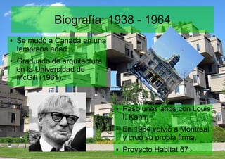 Biografía: 1938 - 1964
● Se mudó a Canadá en una
temprana edad.
● Graduado de arquitectura
en la Universidad de
McGill (1961).
● Paso unos años con Louis
I. Kahn.
● En 1964 volvió a Montreal
y creó su propia firma.
● Proyecto Habitat 67
 