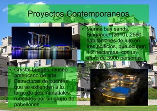 Proyectos Contemporaneos
● Crystal bridges, museo
americano de arte.
Estructuras de puentes
que se extienden a lo
largo de dos manatiales,
rodeados por un grupo de
pabellones.
● Marina bay sands,
Singapour (2010), 2560
habitaciones de lujo en
tres edificios, que ocupan
1,2 hectareas, con un
aforo de 3900 personas.
 