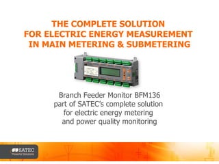 THE COMPLETE SOLUTION  FOR ELECTRIC ENERGY MEASUREMENT  IN MAIN METERING & SUBMETERING Branch Feeder Monitor BFM136 part of SATEC’s complete solution  for electric energy metering  and power quality monitoring 
