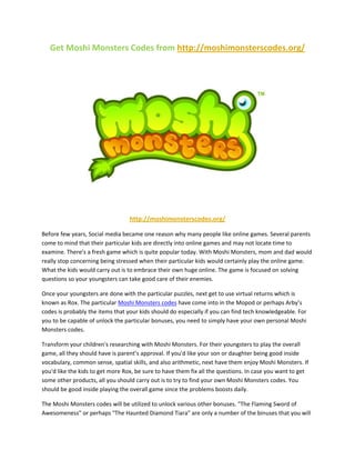 Get Moshi Monsters Codes from http://moshimonsterscodes.org/




                                  http://moshimonsterscodes.org/

Before few years, Social media became one reason why many people like online games. Several parents
come to mind that their particular kids are directly into online games and may not locate time to
examine. There’s a fresh game which is quite popular today. With Moshi Monsters, mom and dad would
really stop concerning being stressed when their particular kids would certainly play the online game.
What the kids would carry out is to embrace their own huge online. The game is focused on solving
questions so your youngsters can take good care of their enemies.

Once your youngsters are done with the particular puzzles, next get to use virtual returns which is
known as Rox. The particular Moshi Monsters codes have come into in the Mopod or perhaps Arby’s
codes is probably the items that your kids should do especially if you can find tech knowledgeable. For
you to be capable of unlock the particular bonuses, you need to simply have your own personal Moshi
Monsters codes.

Transform your children's researching with Moshi Monsters. For their youngsters to play the overall
game, all they should have is parent’s approval. If you'd like your son or daughter being good inside
vocabulary, common sense, spatial skills, and also arithmetic, next have them enjoy Moshi Monsters. If
you'd like the kids to get more Rox, be sure to have them fix all the questions. In case you want to get
some other products, all you should carry out is to try to find your own Moshi Monsters codes. You
should be good inside playing the overall game since the problems boosts daily.

The Moshi Monsters codes will be utilized to unlock various other bonuses. "The Flaming Sword of
Awesomeness" or perhaps "The Haunted Diamond Tiara" are only a number of the binuses that you will
 