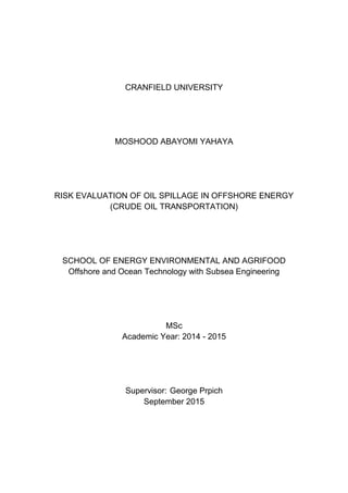 CRANFIELD UNIVERSITY
MOSHOOD ABAYOMI YAHAYA
RISK EVALUATION OF OIL SPILLAGE IN OFFSHORE ENERGY
(CRUDE OIL TRANSPORTATION)
SCHOOL OF ENERGY ENVIRONMENTAL AND AGRIFOOD
Offshore and Ocean Technology with Subsea Engineering
MSc
Academic Year: 2014 - 2015
Supervisor: George Prpich
September 2015
 