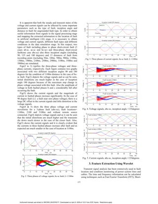 It is apparent that both the steady and transient states of the
voltage and current signals can be affected by some important
parameters such as the type of fault, inception angle and
distance to fault for ungrounded fault type. In order to obtain
useful information from signals in the signal processing stage
and mapping the extracted information to the location of fault
in artificial intelligent (AI) stage, it is necessary to obtain
voltage and current signals, different fault types and different
conditions in the data simulation stage. In this respect, two
types of fault including phase to phase short-circuit fault (3
cases ab-sc, ac-sc and bc-sc) and three-phase short-circuit
fault(one case abc-sc) also three inception angles (including
90, 135 and 180 degrees) and 13 distances of fault from
recording point (including 50m, 100m, 500m, 900m, 1100m,
1500m, 1900m, 2100m, 2500m, 2900m, 3100m, 3500m and
3900m) are simulated.
Figs(2 to 3) typifies the three-phase voltages and three-
phase currents, respectively. Each figure contains two graphs
associated with two different inception angles 90 and 180
degrees for the condition of 1100m distance in the case of bc-
sc fault. Fig(2) depicts the voltage signals and as can be seen,
initial distortions are much higher in the case of inception
angle 180 degrees because of the maximum step change in
phase voltage associated with this fault. Also the amplitude of
voltage in both faulted phases b and c considerably fall after
occurring the fault.
Fig(3) shows the current signals and the magnitude of
current in faulted phases increase significantly. In the case of
90 degree fault (i.e. a fault near zero phase voltage), there is a
large DC offset in the current signals and little distortion in the
voltage signals.
Figs(4 & 5) show the three phase voltage and current
waveforms for a 3-phase fault (abc-sc), fault locations=
1100m, 2100 and 3100m and without remote source
connected. Fig(4) depicts voltage signals and as it can be seen
that the initial distortions are much higher and the transients
die down much slower in the case of the closer fault. Also,
Fig(5) shows the current signals and it is clearly evident that
the currents in three faulted phases increase after fault and as
expected are much smaller in the case of location at 3100m.
Fig. 2. Three phases of voltage signals, bc-sc fault, L=1100m
. Fig. 3. Three phases of current signals, bc-sc fault, L=1100m
Fig. 4. Voltage signals, abc-sc, inception angle.=135degrees
Fig. 5. Current signals, abc-sc, inception angle.=135degrees
3. Feature Extraction Using Wavelet
Transient signal analysis has been extensively used in fault
location and condition monitoring of power system lines and
cables. The time and frequency information can be calculated
using techniques such as Fast Fourier Transform (FFT), Short-
377
Authorized licensed use limited to: BROWN UNIVERSITY. Downloaded on April 8, 2009 at 15:51 from IEEE Xplore. Restrictions apply.
 
