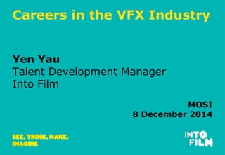 Careers in the VFX Industry 
Yen Yau 
Talent Development Manager 
Into Film 
MOSI 
8 December 2014 
 